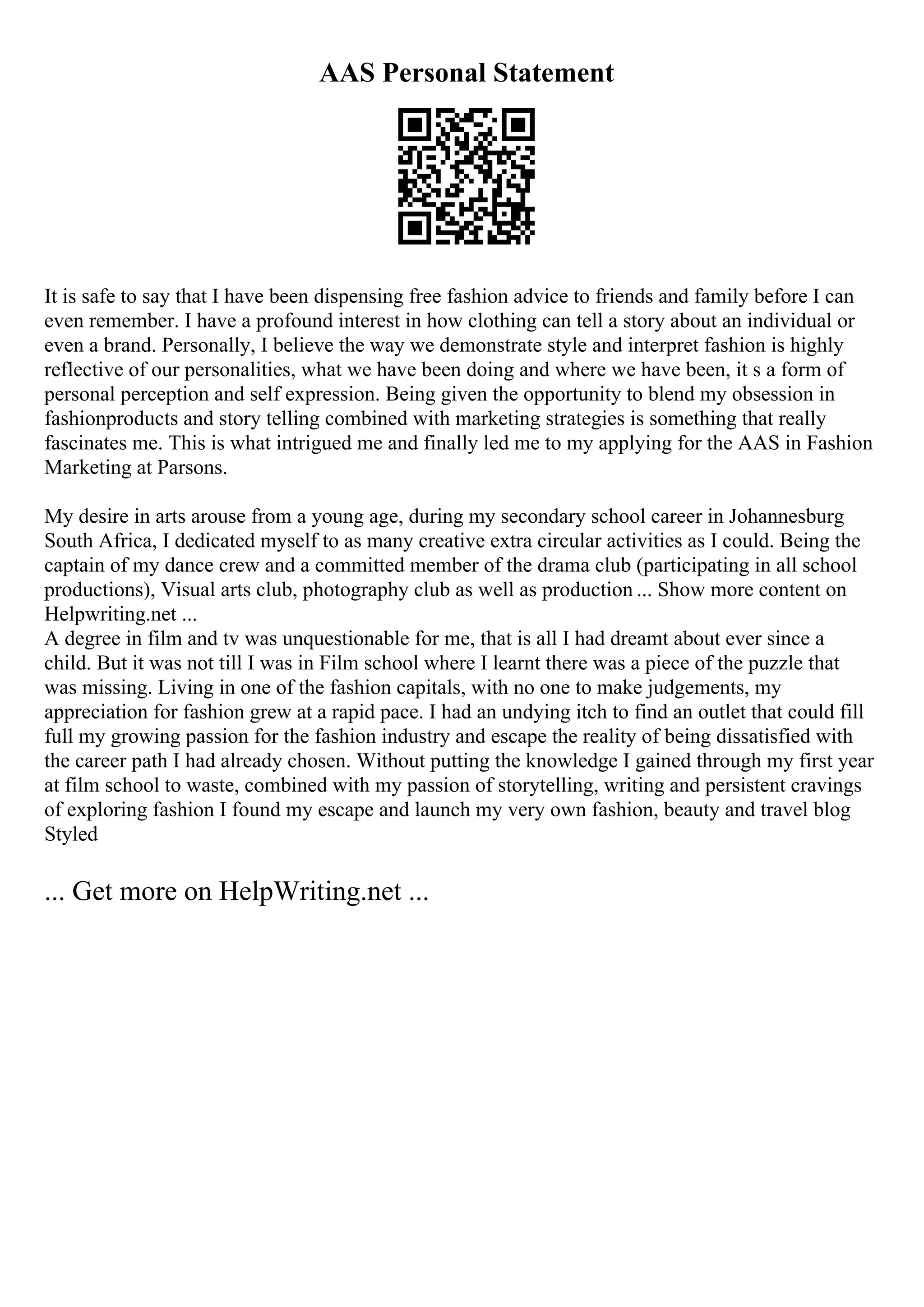 AAS Personal Statement
It is safe to say that I have been dispensing free fashion advice to friends and family before I can
even remember. I have a profound interest in how clothing can tell a story about an individual or
even a brand. Personally, I believe the way we demonstrate style and interpret fashion is highly
reflective of our personalities, what we have been doing and where we have been, it s a form of
personal perception and self expression. Being given the opportunity to blend my obsession in
fashionproducts and story telling combined with marketing strategies is something that really
fascinates me. This is what intrigued me and finally led me to my applying for the AAS in Fashion
Marketing at Parsons.
My desire in arts arouse from a young age, during my secondary school career in Johannesburg
South Africa, I dedicated myself to as many creative extra circular activities as I could. Being the
captain of my dance crew and a committed member of the drama club (participating in all school
productions), Visual arts club, photography club as well as production ... Show more content on
Helpwriting.net ...
A degree in film and tv was unquestionable for me, that is all I had dreamt about ever since a
child. But it was not till I was in Film school where I learnt there was a piece of the puzzle that
was missing. Living in one of the fashion capitals, with no one to make judgements, my
appreciation for fashion grew at a rapid pace. I had an undying itch to find an outlet that could fill
full my growing passion for the fashion industry and escape the reality of being dissatisfied with
the career path I had already chosen. Without putting the knowledge I gained through my first year
at film school to waste, combined with my passion of storytelling, writing and persistent cravings
of exploring fashion I found my escape and launch my very own fashion, beauty and travel blog
Styled
... Get more on HelpWriting.net ...
 