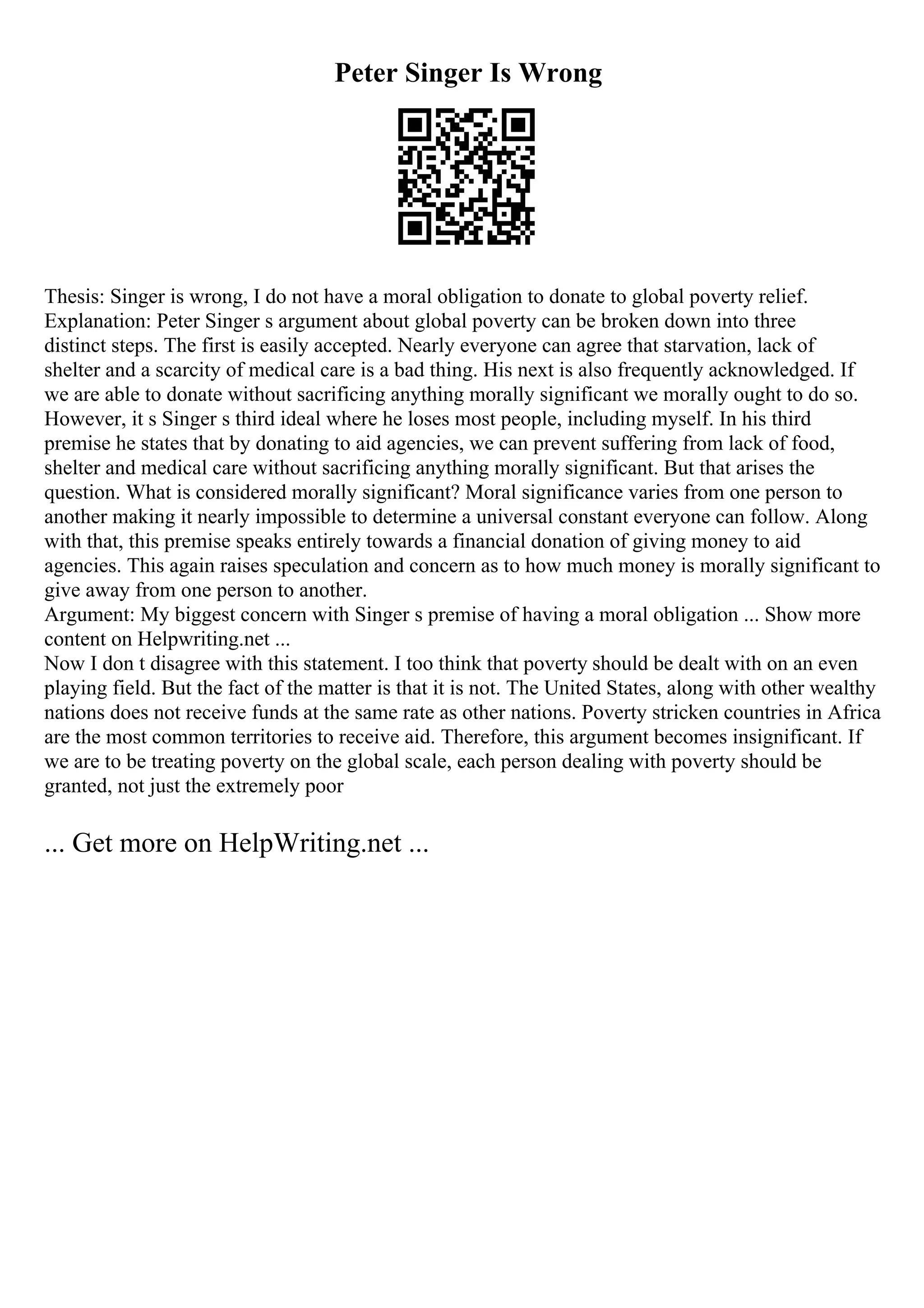 Peter Singer Is Wrong
Thesis: Singer is wrong, I do not have a moral obligation to donate to global poverty relief.
Explanation: Peter Singer s argument about global poverty can be broken down into three
distinct steps. The first is easily accepted. Nearly everyone can agree that starvation, lack of
shelter and a scarcity of medical care is a bad thing. His next is also frequently acknowledged. If
we are able to donate without sacrificing anything morally significant we morally ought to do so.
However, it s Singer s third ideal where he loses most people, including myself. In his third
premise he states that by donating to aid agencies, we can prevent suffering from lack of food,
shelter and medical care without sacrificing anything morally significant. But that arises the
question. What is considered morally significant? Moral significance varies from one person to
another making it nearly impossible to determine a universal constant everyone can follow. Along
with that, this premise speaks entirely towards a financial donation of giving money to aid
agencies. This again raises speculation and concern as to how much money is morally significant to
give away from one person to another.
Argument: My biggest concern with Singer s premise of having a moral obligation ... Show more
content on Helpwriting.net ...
Now I don t disagree with this statement. I too think that poverty should be dealt with on an even
playing field. But the fact of the matter is that it is not. The United States, along with other wealthy
nations does not receive funds at the same rate as other nations. Poverty stricken countries in Africa
are the most common territories to receive aid. Therefore, this argument becomes insignificant. If
we are to be treating poverty on the global scale, each person dealing with poverty should be
granted, not just the extremely poor
... Get more on HelpWriting.net ...
 