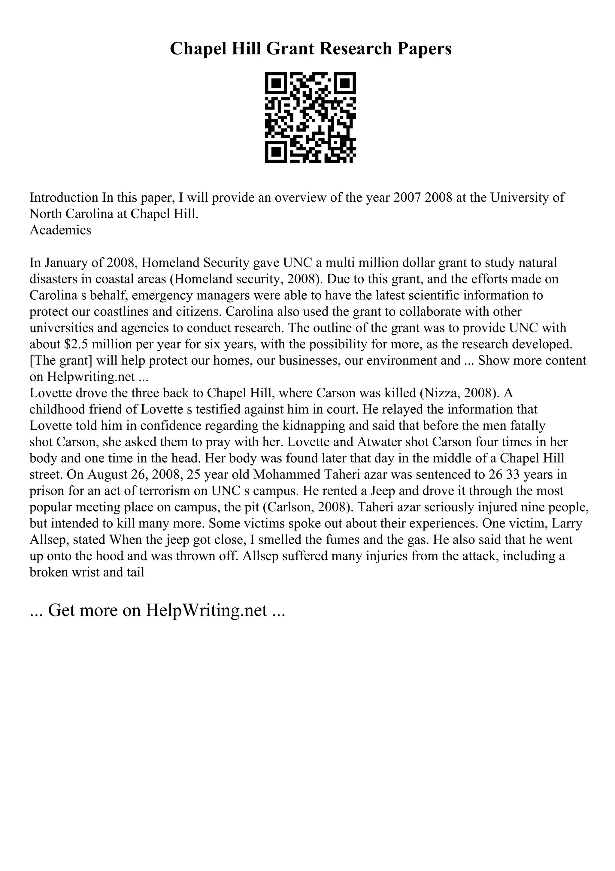 Chapel Hill Grant Research Papers
Introduction In this paper, I will provide an overview of the year 2007 2008 at the University of
North Carolina at Chapel Hill.
Academics
In January of 2008, Homeland Security gave UNC a multi million dollar grant to study natural
disasters in coastal areas (Homeland security, 2008). Due to this grant, and the efforts made on
Carolina s behalf, emergency managers were able to have the latest scientific information to
protect our coastlines and citizens. Carolina also used the grant to collaborate with other
universities and agencies to conduct research. The outline of the grant was to provide UNC with
about $2.5 million per year for six years, with the possibility for more, as the research developed.
[The grant] will help protect our homes, our businesses, our environment and ... Show more content
on Helpwriting.net ...
Lovette drove the three back to Chapel Hill, where Carson was killed (Nizza, 2008). A
childhood friend of Lovette s testified against him in court. He relayed the information that
Lovette told him in confidence regarding the kidnapping and said that before the men fatally
shot Carson, she asked them to pray with her. Lovette and Atwater shot Carson four times in her
body and one time in the head. Her body was found later that day in the middle of a Chapel Hill
street. On August 26, 2008, 25 year old Mohammed Taheri azar was sentenced to 26 33 years in
prison for an act of terrorism on UNC s campus. He rented a Jeep and drove it through the most
popular meeting place on campus, the pit (Carlson, 2008). Taheri azar seriously injured nine people,
but intended to kill many more. Some victims spoke out about their experiences. One victim, Larry
Allsep, stated When the jeep got close, I smelled the fumes and the gas. He also said that he went
up onto the hood and was thrown off. Allsep suffered many injuries from the attack, including a
broken wrist and tail
... Get more on HelpWriting.net ...
 
