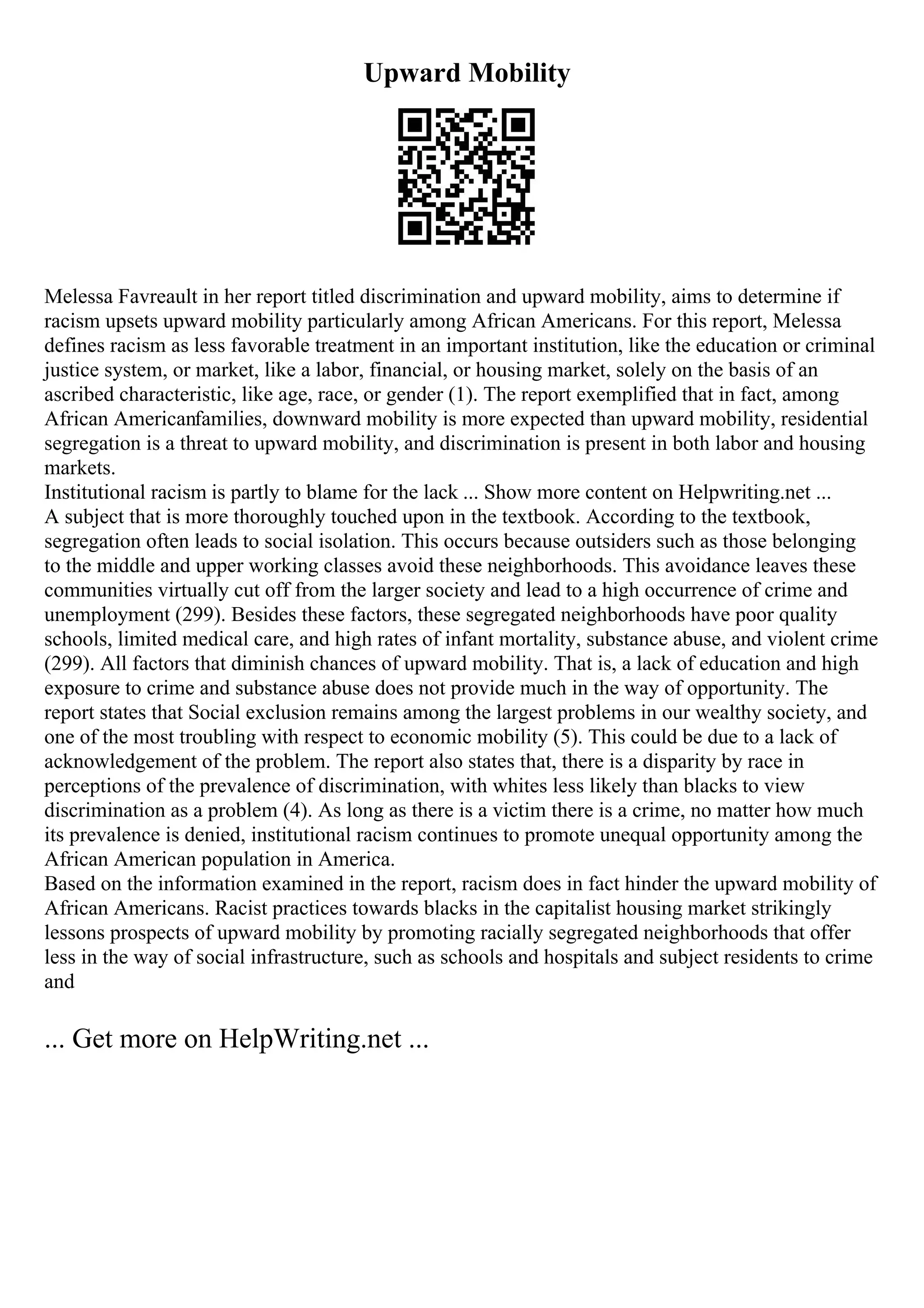 Upward Mobility
Melessa Favreault in her report titled discrimination and upward mobility, aims to determine if
racism upsets upward mobility particularly among African Americans. For this report, Melessa
defines racism as less favorable treatment in an important institution, like the education or criminal
justice system, or market, like a labor, financial, or housing market, solely on the basis of an
ascribed characteristic, like age, race, or gender (1). The report exemplified that in fact, among
African Americanfamilies, downward mobility is more expected than upward mobility, residential
segregation is a threat to upward mobility, and discrimination is present in both labor and housing
markets.
Institutional racism is partly to blame for the lack ... Show more content on Helpwriting.net ...
A subject that is more thoroughly touched upon in the textbook. According to the textbook,
segregation often leads to social isolation. This occurs because outsiders such as those belonging
to the middle and upper working classes avoid these neighborhoods. This avoidance leaves these
communities virtually cut off from the larger society and lead to a high occurrence of crime and
unemployment (299). Besides these factors, these segregated neighborhoods have poor quality
schools, limited medical care, and high rates of infant mortality, substance abuse, and violent crime
(299). All factors that diminish chances of upward mobility. That is, a lack of education and high
exposure to crime and substance abuse does not provide much in the way of opportunity. The
report states that Social exclusion remains among the largest problems in our wealthy society, and
one of the most troubling with respect to economic mobility (5). This could be due to a lack of
acknowledgement of the problem. The report also states that, there is a disparity by race in
perceptions of the prevalence of discrimination, with whites less likely than blacks to view
discrimination as a problem (4). As long as there is a victim there is a crime, no matter how much
its prevalence is denied, institutional racism continues to promote unequal opportunity among the
African American population in America.
Based on the information examined in the report, racism does in fact hinder the upward mobility of
African Americans. Racist practices towards blacks in the capitalist housing market strikingly
lessons prospects of upward mobility by promoting racially segregated neighborhoods that offer
less in the way of social infrastructure, such as schools and hospitals and subject residents to crime
and
... Get more on HelpWriting.net ...
 
