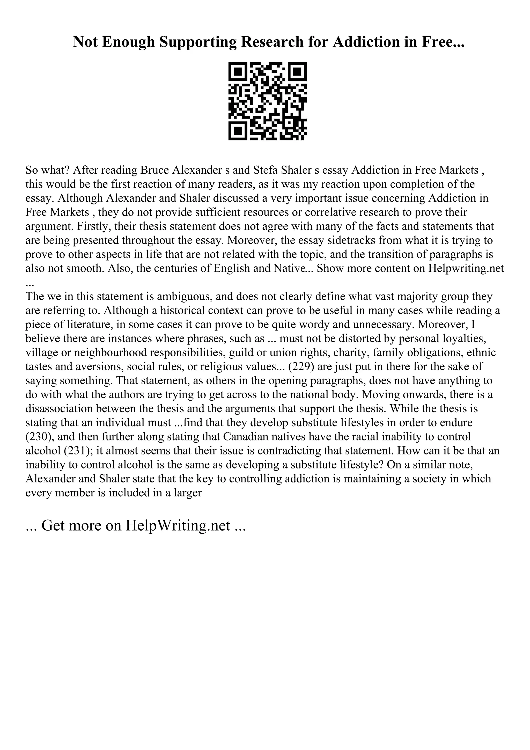 Not Enough Supporting Research for Addiction in Free...
So what? After reading Bruce Alexander s and Stefa Shaler s essay Addiction in Free Markets ,
this would be the first reaction of many readers, as it was my reaction upon completion of the
essay. Although Alexander and Shaler discussed a very important issue concerning Addiction in
Free Markets , they do not provide sufficient resources or correlative research to prove their
argument. Firstly, their thesis statement does not agree with many of the facts and statements that
are being presented throughout the essay. Moreover, the essay sidetracks from what it is trying to
prove to other aspects in life that are not related with the topic, and the transition of paragraphs is
also not smooth. Also, the centuries of English and Native... Show more content on Helpwriting.net
...
The we in this statement is ambiguous, and does not clearly define what vast majority group they
are referring to. Although a historical context can prove to be useful in many cases while reading a
piece of literature, in some cases it can prove to be quite wordy and unnecessary. Moreover, I
believe there are instances where phrases, such as ... must not be distorted by personal loyalties,
village or neighbourhood responsibilities, guild or union rights, charity, family obligations, ethnic
tastes and aversions, social rules, or religious values... (229) are just put in there for the sake of
saying something. That statement, as others in the opening paragraphs, does not have anything to
do with what the authors are trying to get across to the national body. Moving onwards, there is a
disassociation between the thesis and the arguments that support the thesis. While the thesis is
stating that an individual must ...find that they develop substitute lifestyles in order to endure
(230), and then further along stating that Canadian natives have the racial inability to control
alcohol (231); it almost seems that their issue is contradicting that statement. How can it be that an
inability to control alcohol is the same as developing a substitute lifestyle? On a similar note,
Alexander and Shaler state that the key to controlling addiction is maintaining a society in which
every member is included in a larger
... Get more on HelpWriting.net ...
 