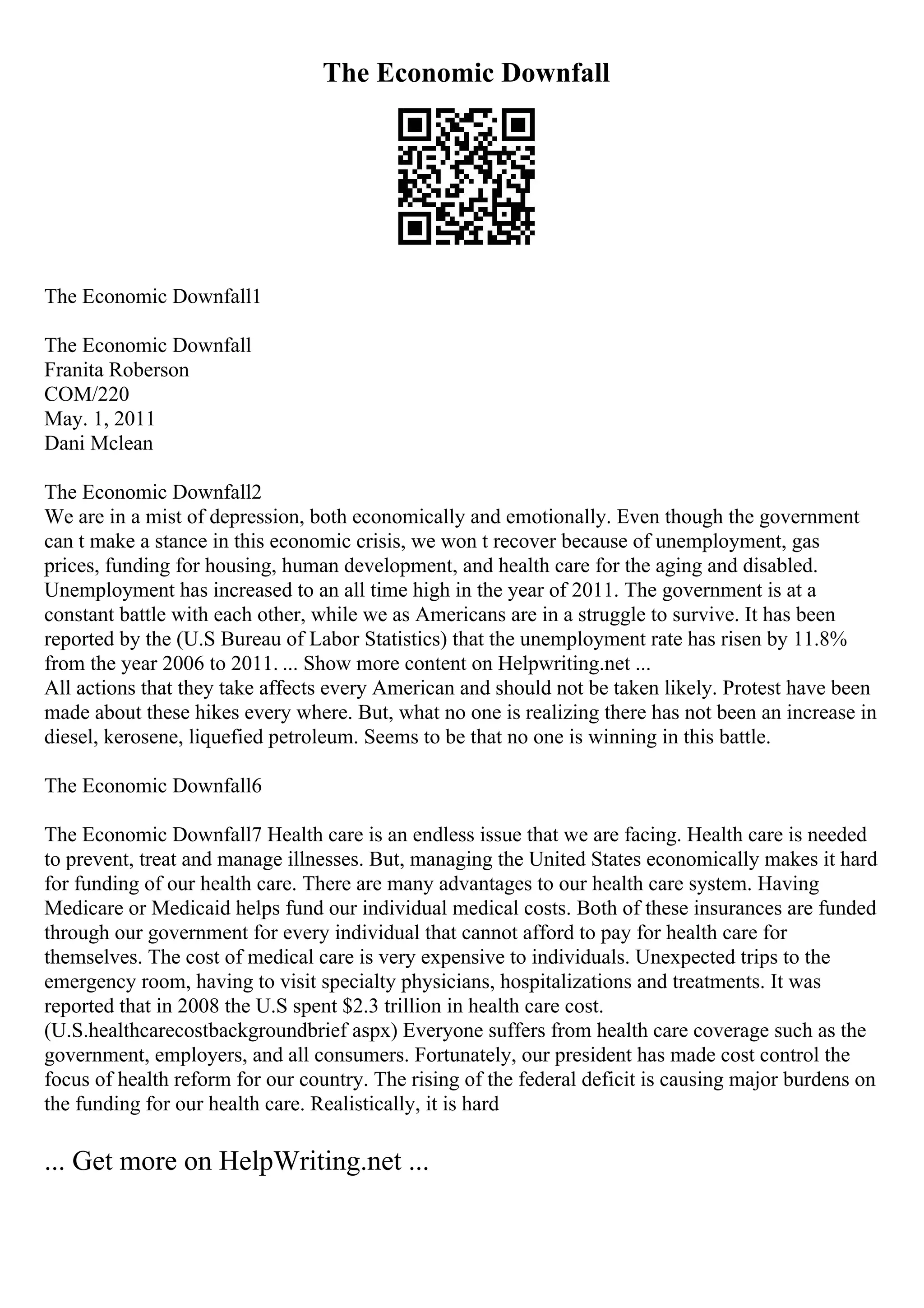 The Economic Downfall
The Economic Downfall1
The Economic Downfall
Franita Roberson
COM/220
May. 1, 2011
Dani Mclean
The Economic Downfall2
We are in a mist of depression, both economically and emotionally. Even though the government
can t make a stance in this economic crisis, we won t recover because of unemployment, gas
prices, funding for housing, human development, and health care for the aging and disabled.
Unemployment has increased to an all time high in the year of 2011. The government is at a
constant battle with each other, while we as Americans are in a struggle to survive. It has been
reported by the (U.S Bureau of Labor Statistics) that the unemployment rate has risen by 11.8%
from the year 2006 to 2011. ... Show more content on Helpwriting.net ...
All actions that they take affects every American and should not be taken likely. Protest have been
made about these hikes every where. But, what no one is realizing there has not been an increase in
diesel, kerosene, liquefied petroleum. Seems to be that no one is winning in this battle.
The Economic Downfall6
The Economic Downfall7 Health care is an endless issue that we are facing. Health care is needed
to prevent, treat and manage illnesses. But, managing the United States economically makes it hard
for funding of our health care. There are many advantages to our health care system. Having
Medicare or Medicaid helps fund our individual medical costs. Both of these insurances are funded
through our government for every individual that cannot afford to pay for health care for
themselves. The cost of medical care is very expensive to individuals. Unexpected trips to the
emergency room, having to visit specialty physicians, hospitalizations and treatments. It was
reported that in 2008 the U.S spent $2.3 trillion in health care cost.
(U.S.healthcarecostbackgroundbrief aspx) Everyone suffers from health care coverage such as the
government, employers, and all consumers. Fortunately, our president has made cost control the
focus of health reform for our country. The rising of the federal deficit is causing major burdens on
the funding for our health care. Realistically, it is hard
... Get more on HelpWriting.net ...
 