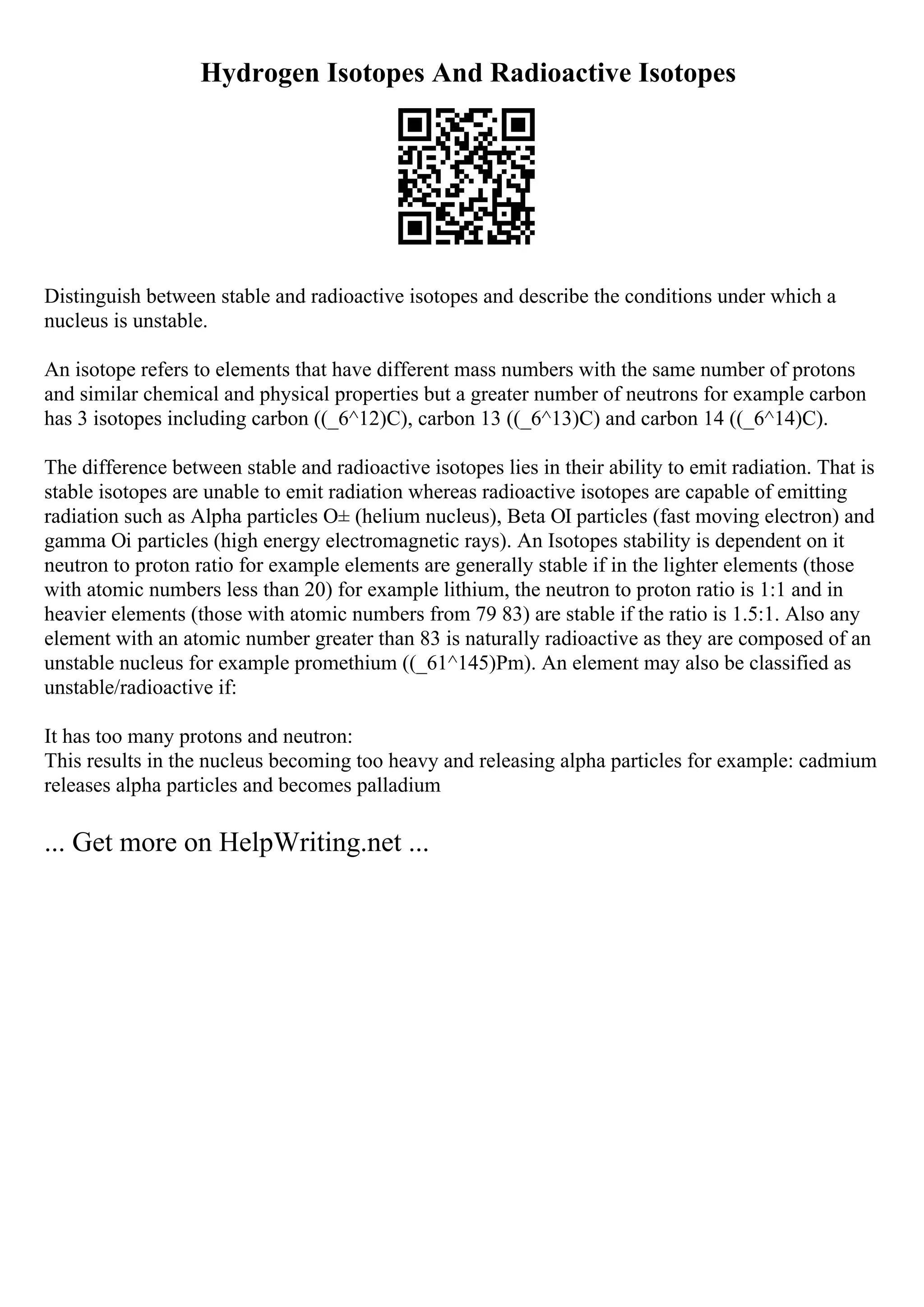Hydrogen Isotopes And Radioactive Isotopes
Distinguish between stable and radioactive isotopes and describe the conditions under which a
nucleus is unstable.
An isotope refers to elements that have different mass numbers with the same number of protons
and similar chemical and physical properties but a greater number of neutrons for example carbon
has 3 isotopes including carbon ((_6^12)C), carbon 13 ((_6^13)C) and carbon 14 ((_6^14)C).
The difference between stable and radioactive isotopes lies in their ability to emit radiation. That is
stable isotopes are unable to emit radiation whereas radioactive isotopes are capable of emitting
radiation such as Alpha particles О± (helium nucleus), Beta ОІ particles (fast moving electron) and
gamma Оі particles (high energy electromagnetic rays). An Isotopes stability is dependent on it
neutron to proton ratio for example elements are generally stable if in the lighter elements (those
with atomic numbers less than 20) for example lithium, the neutron to proton ratio is 1:1 and in
heavier elements (those with atomic numbers from 79 83) are stable if the ratio is 1.5:1. Also any
element with an atomic number greater than 83 is naturally radioactive as they are composed of an
unstable nucleus for example promethium ((_61^145)Pm). An element may also be classified as
unstable/radioactive if:
It has too many protons and neutron:
This results in the nucleus becoming too heavy and releasing alpha particles for example: cadmium
releases alpha particles and becomes palladium
... Get more on HelpWriting.net ...
 