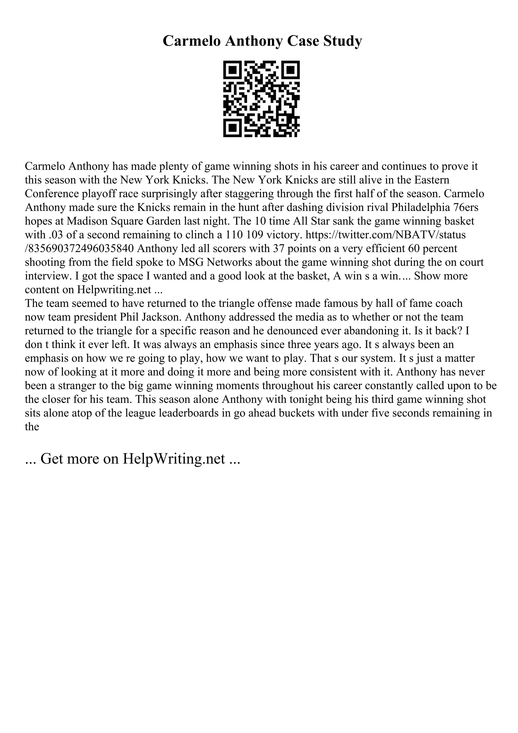 Carmelo Anthony Case Study
Carmelo Anthony has made plenty of game winning shots in his career and continues to prove it
this season with the New York Knicks. The New York Knicks are still alive in the Eastern
Conference playoff race surprisingly after staggering through the first half of the season. Carmelo
Anthony made sure the Knicks remain in the hunt after dashing division rival Philadelphia 76ers
hopes at Madison Square Garden last night. The 10 time All Star sank the game winning basket
with .03 of a second remaining to clinch a 110 109 victory. https://twitter.com/NBATV/status
/835690372496035840 Anthony led all scorers with 37 points on a very efficient 60 percent
shooting from the field spoke to MSG Networks about the game winning shot during the on court
interview. I got the space I wanted and a good look at the basket, A win s a win.... Show more
content on Helpwriting.net ...
The team seemed to have returned to the triangle offense made famous by hall of fame coach
now team president Phil Jackson. Anthony addressed the media as to whether or not the team
returned to the triangle for a specific reason and he denounced ever abandoning it. Is it back? I
don t think it ever left. It was always an emphasis since three years ago. It s always been an
emphasis on how we re going to play, how we want to play. That s our system. It s just a matter
now of looking at it more and doing it more and being more consistent with it. Anthony has never
been a stranger to the big game winning moments throughout his career constantly called upon to be
the closer for his team. This season alone Anthony with tonight being his third game winning shot
sits alone atop of the league leaderboards in go ahead buckets with under five seconds remaining in
the
... Get more on HelpWriting.net ...
 