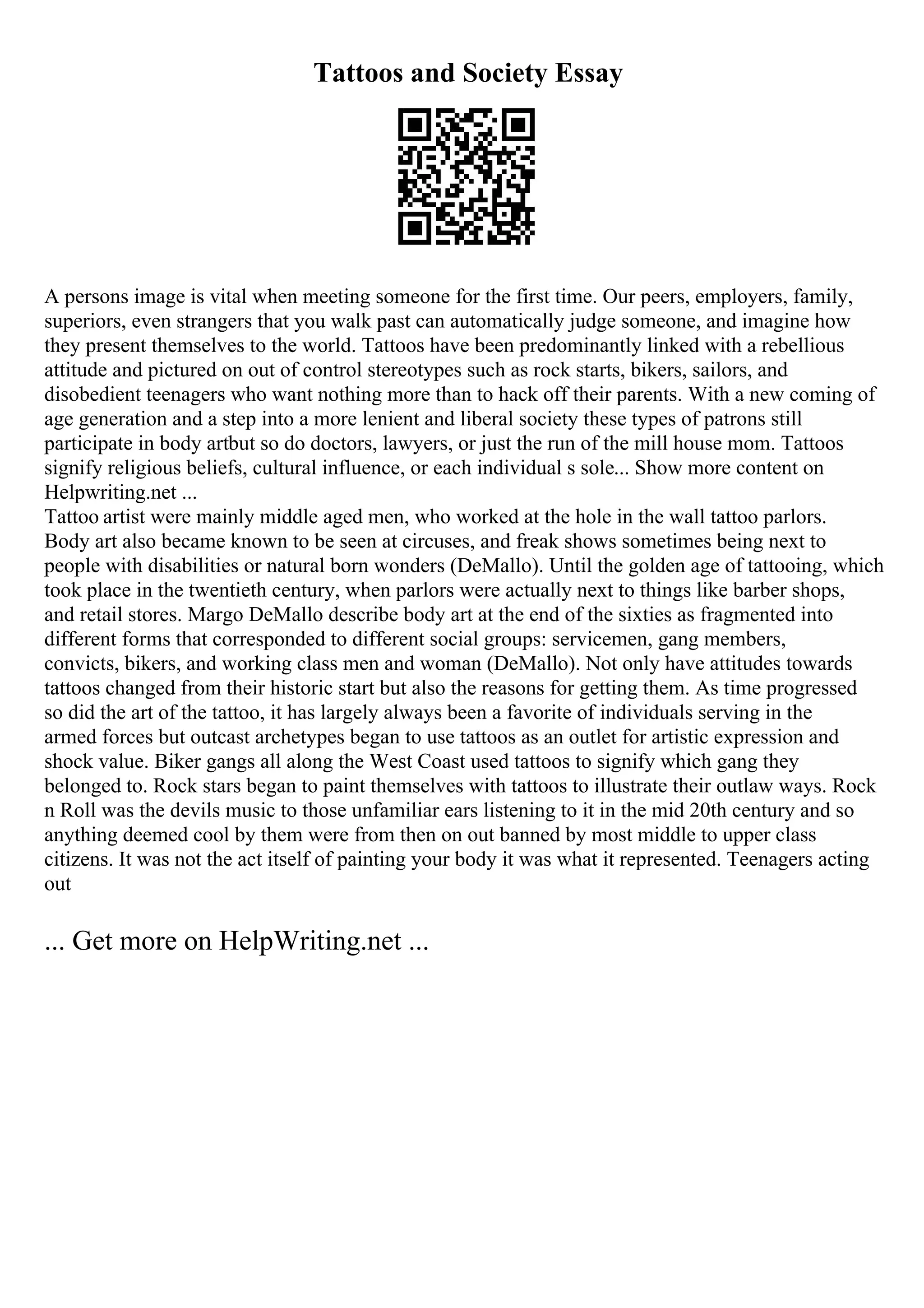 Tattoos and Society Essay
A persons image is vital when meeting someone for the first time. Our peers, employers, family,
superiors, even strangers that you walk past can automatically judge someone, and imagine how
they present themselves to the world. Tattoos have been predominantly linked with a rebellious
attitude and pictured on out of control stereotypes such as rock starts, bikers, sailors, and
disobedient teenagers who want nothing more than to hack off their parents. With a new coming of
age generation and a step into a more lenient and liberal society these types of patrons still
participate in body artbut so do doctors, lawyers, or just the run of the mill house mom. Tattoos
signify religious beliefs, cultural influence, or each individual s sole... Show more content on
Helpwriting.net ...
Tattoo artist were mainly middle aged men, who worked at the hole in the wall tattoo parlors.
Body art also became known to be seen at circuses, and freak shows sometimes being next to
people with disabilities or natural born wonders (DeMallo). Until the golden age of tattooing, which
took place in the twentieth century, when parlors were actually next to things like barber shops,
and retail stores. Margo DeMallo describe body art at the end of the sixties as fragmented into
different forms that corresponded to different social groups: servicemen, gang members,
convicts, bikers, and working class men and woman (DeMallo). Not only have attitudes towards
tattoos changed from their historic start but also the reasons for getting them. As time progressed
so did the art of the tattoo, it has largely always been a favorite of individuals serving in the
armed forces but outcast archetypes began to use tattoos as an outlet for artistic expression and
shock value. Biker gangs all along the West Coast used tattoos to signify which gang they
belonged to. Rock stars began to paint themselves with tattoos to illustrate their outlaw ways. Rock
n Roll was the devils music to those unfamiliar ears listening to it in the mid 20th century and so
anything deemed cool by them were from then on out banned by most middle to upper class
citizens. It was not the act itself of painting your body it was what it represented. Teenagers acting
out
... Get more on HelpWriting.net ...
 