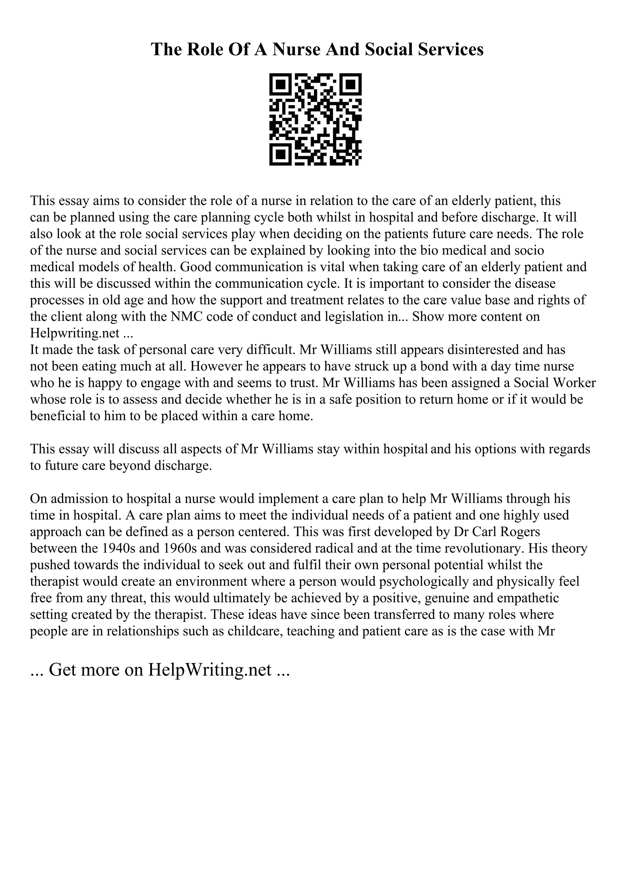 The Role Of A Nurse And Social Services
This essay aims to consider the role of a nurse in relation to the care of an elderly patient, this
can be planned using the care planning cycle both whilst in hospital and before discharge. It will
also look at the role social services play when deciding on the patients future care needs. The role
of the nurse and social services can be explained by looking into the bio medical and socio
medical models of health. Good communication is vital when taking care of an elderly patient and
this will be discussed within the communication cycle. It is important to consider the disease
processes in old age and how the support and treatment relates to the care value base and rights of
the client along with the NMC code of conduct and legislation in... Show more content on
Helpwriting.net ...
It made the task of personal care very difficult. Mr Williams still appears disinterested and has
not been eating much at all. However he appears to have struck up a bond with a day time nurse
who he is happy to engage with and seems to trust. Mr Williams has been assigned a Social Worker
whose role is to assess and decide whether he is in a safe position to return home or if it would be
beneficial to him to be placed within a care home.
This essay will discuss all aspects of Mr Williams stay within hospital and his options with regards
to future care beyond discharge.
On admission to hospital a nurse would implement a care plan to help Mr Williams through his
time in hospital. A care plan aims to meet the individual needs of a patient and one highly used
approach can be defined as a person centered. This was first developed by Dr Carl Rogers
between the 1940s and 1960s and was considered radical and at the time revolutionary. His theory
pushed towards the individual to seek out and fulfil their own personal potential whilst the
therapist would create an environment where a person would psychologically and physically feel
free from any threat, this would ultimately be achieved by a positive, genuine and empathetic
setting created by the therapist. These ideas have since been transferred to many roles where
people are in relationships such as childcare, teaching and patient care as is the case with Mr
... Get more on HelpWriting.net ...
 