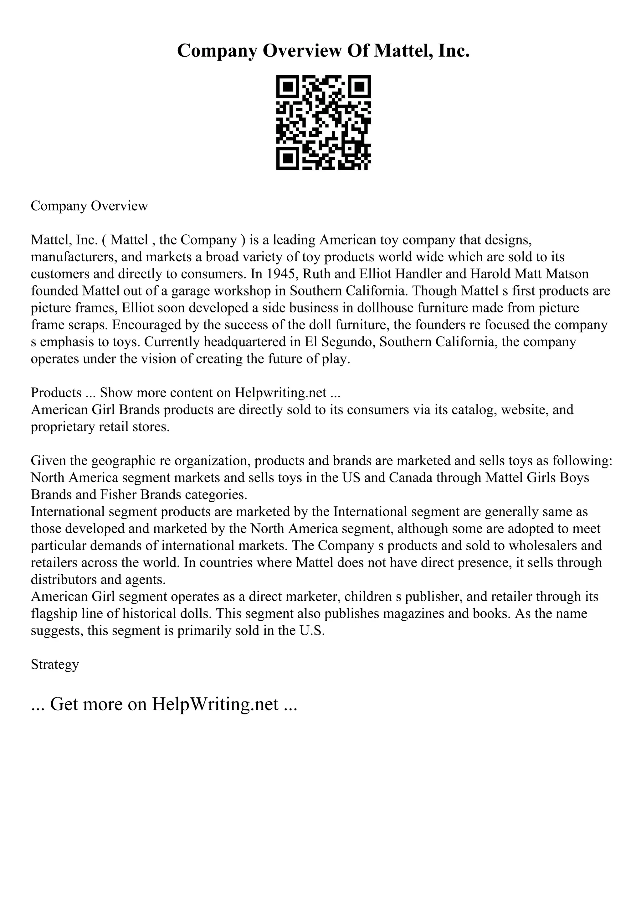 Company Overview Of Mattel, Inc.
Company Overview
Mattel, Inc. ( Mattel , the Company ) is a leading American toy company that designs,
manufacturers, and markets a broad variety of toy products world wide which are sold to its
customers and directly to consumers. In 1945, Ruth and Elliot Handler and Harold Matt Matson
founded Mattel out of a garage workshop in Southern California. Though Mattel s first products are
picture frames, Elliot soon developed a side business in dollhouse furniture made from picture
frame scraps. Encouraged by the success of the doll furniture, the founders re focused the company
s emphasis to toys. Currently headquartered in El Segundo, Southern California, the company
operates under the vision of creating the future of play.
Products ... Show more content on Helpwriting.net ...
American Girl Brands products are directly sold to its consumers via its catalog, website, and
proprietary retail stores.
Given the geographic re organization, products and brands are marketed and sells toys as following:
North America segment markets and sells toys in the US and Canada through Mattel Girls Boys
Brands and Fisher Brands categories.
International segment products are marketed by the International segment are generally same as
those developed and marketed by the North America segment, although some are adopted to meet
particular demands of international markets. The Company s products and sold to wholesalers and
retailers across the world. In countries where Mattel does not have direct presence, it sells through
distributors and agents.
American Girl segment operates as a direct marketer, children s publisher, and retailer through its
flagship line of historical dolls. This segment also publishes magazines and books. As the name
suggests, this segment is primarily sold in the U.S.
Strategy
... Get more on HelpWriting.net ...
 