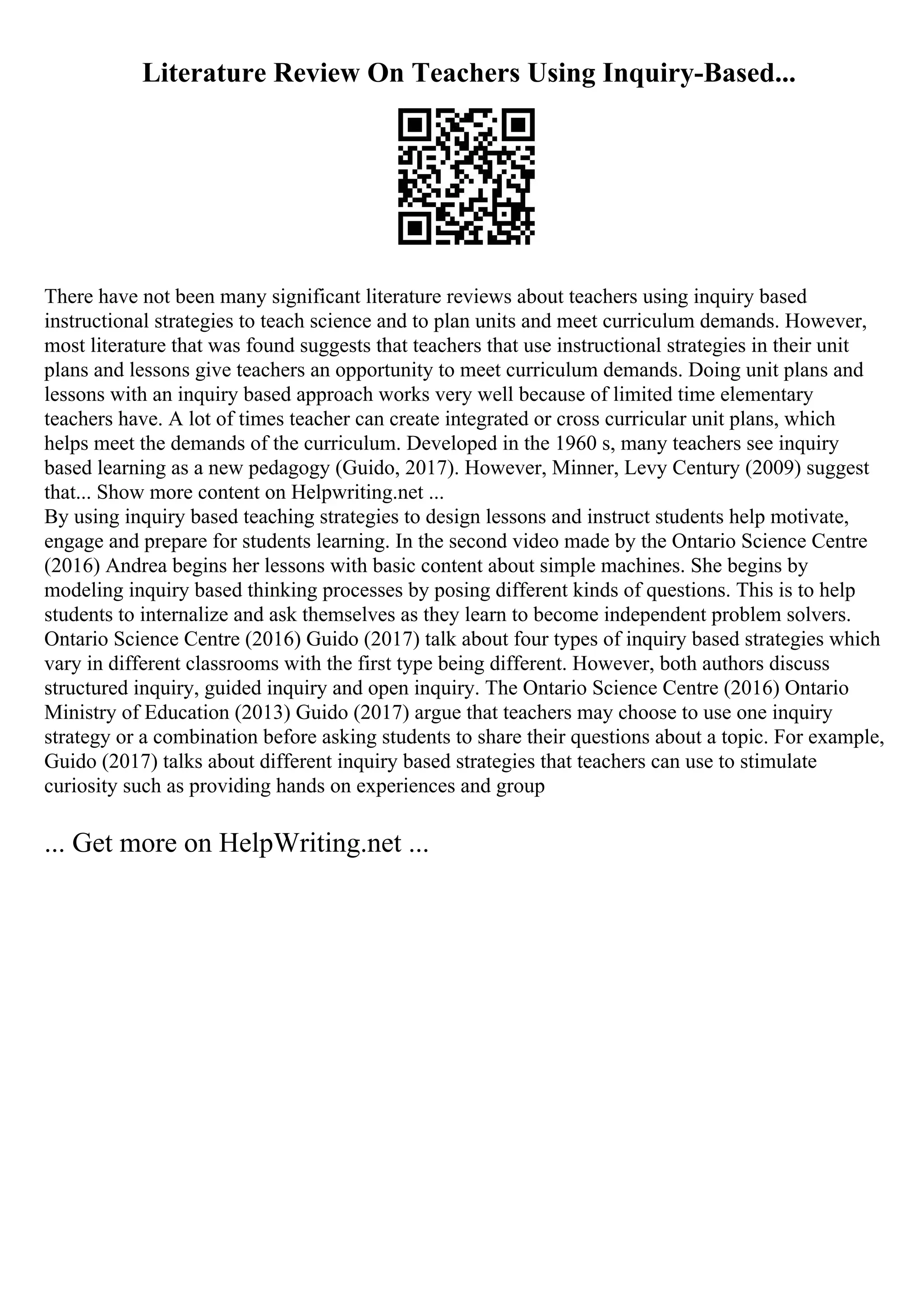 Literature Review On Teachers Using Inquiry-Based...
There have not been many significant literature reviews about teachers using inquiry based
instructional strategies to teach science and to plan units and meet curriculum demands. However,
most literature that was found suggests that teachers that use instructional strategies in their unit
plans and lessons give teachers an opportunity to meet curriculum demands. Doing unit plans and
lessons with an inquiry based approach works very well because of limited time elementary
teachers have. A lot of times teacher can create integrated or cross curricular unit plans, which
helps meet the demands of the curriculum. Developed in the 1960 s, many teachers see inquiry
based learning as a new pedagogy (Guido, 2017). However, Minner, Levy Century (2009) suggest
that... Show more content on Helpwriting.net ...
By using inquiry based teaching strategies to design lessons and instruct students help motivate,
engage and prepare for students learning. In the second video made by the Ontario Science Centre
(2016) Andrea begins her lessons with basic content about simple machines. She begins by
modeling inquiry based thinking processes by posing different kinds of questions. This is to help
students to internalize and ask themselves as they learn to become independent problem solvers.
Ontario Science Centre (2016) Guido (2017) talk about four types of inquiry based strategies which
vary in different classrooms with the first type being different. However, both authors discuss
structured inquiry, guided inquiry and open inquiry. The Ontario Science Centre (2016) Ontario
Ministry of Education (2013) Guido (2017) argue that teachers may choose to use one inquiry
strategy or a combination before asking students to share their questions about a topic. For example,
Guido (2017) talks about different inquiry based strategies that teachers can use to stimulate
curiosity such as providing hands on experiences and group
... Get more on HelpWriting.net ...
 