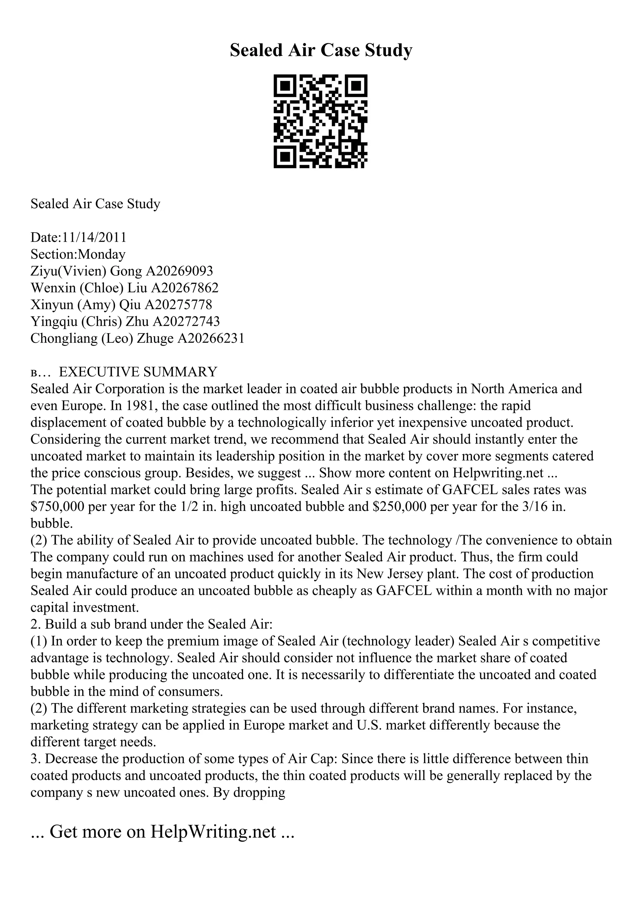 Sealed Air Case Study
Sealed Air Case Study
Date:11/14/2011
Section:Monday
Ziyu(Vivien) Gong A20269093
Wenxin (Chloe) Liu A20267862
Xinyun (Amy) Qiu A20275778
Yingqiu (Chris) Zhu A20272743
Chongliang (Leo) Zhuge A20266231
в… EXECUTIVE SUMMARY
Sealed Air Corporation is the market leader in coated air bubble products in North America and
even Europe. In 1981, the case outlined the most difficult business challenge: the rapid
displacement of coated bubble by a technologically inferior yet inexpensive uncoated product.
Considering the current market trend, we recommend that Sealed Air should instantly enter the
uncoated market to maintain its leadership position in the market by cover more segments catered
the price conscious group. Besides, we suggest ... Show more content on Helpwriting.net ...
The potential market could bring large profits. Sealed Air s estimate of GAFCEL sales rates was
$750,000 per year for the 1/2 in. high uncoated bubble and $250,000 per year for the 3/16 in.
bubble.
(2) The ability of Sealed Air to provide uncoated bubble. The technology /The convenience to obtain
The company could run on machines used for another Sealed Air product. Thus, the firm could
begin manufacture of an uncoated product quickly in its New Jersey plant. The cost of production
Sealed Air could produce an uncoated bubble as cheaply as GAFCEL within a month with no major
capital investment.
2. Build a sub brand under the Sealed Air:
(1) In order to keep the premium image of Sealed Air (technology leader) Sealed Air s competitive
advantage is technology. Sealed Air should consider not influence the market share of coated
bubble while producing the uncoated one. It is necessarily to differentiate the uncoated and coated
bubble in the mind of consumers.
(2) The different marketing strategies can be used through different brand names. For instance,
marketing strategy can be applied in Europe market and U.S. market differently because the
different target needs.
3. Decrease the production of some types of Air Cap: Since there is little difference between thin
coated products and uncoated products, the thin coated products will be generally replaced by the
company s new uncoated ones. By dropping
... Get more on HelpWriting.net ...
 