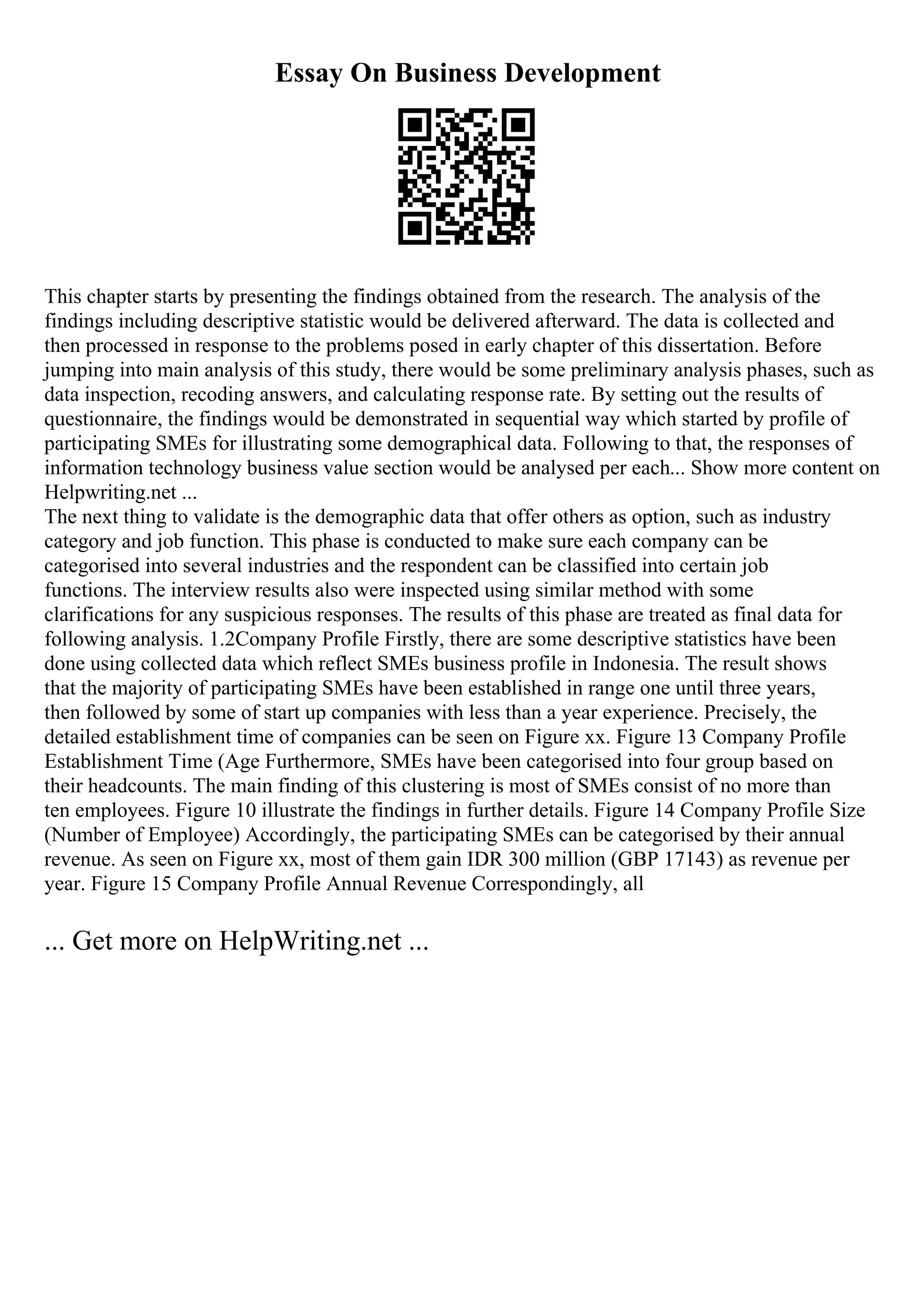 Essay On Business Development
This chapter starts by presenting the findings obtained from the research. The analysis of the
findings including descriptive statistic would be delivered afterward. The data is collected and
then processed in response to the problems posed in early chapter of this dissertation. Before
jumping into main analysis of this study, there would be some preliminary analysis phases, such as
data inspection, recoding answers, and calculating response rate. By setting out the results of
questionnaire, the findings would be demonstrated in sequential way which started by profile of
participating SMEs for illustrating some demographical data. Following to that, the responses of
information technology business value section would be analysed per each... Show more content on
Helpwriting.net ...
The next thing to validate is the demographic data that offer others as option, such as industry
category and job function. This phase is conducted to make sure each company can be
categorised into several industries and the respondent can be classified into certain job
functions. The interview results also were inspected using similar method with some
clarifications for any suspicious responses. The results of this phase are treated as final data for
following analysis. 1.2Company Profile Firstly, there are some descriptive statistics have been
done using collected data which reflect SMEs business profile in Indonesia. The result shows
that the majority of participating SMEs have been established in range one until three years,
then followed by some of start up companies with less than a year experience. Precisely, the
detailed establishment time of companies can be seen on Figure xx. Figure 13 Company Profile
Establishment Time (Age Furthermore, SMEs have been categorised into four group based on
their headcounts. The main finding of this clustering is most of SMEs consist of no more than
ten employees. Figure 10 illustrate the findings in further details. Figure 14 Company Profile Size
(Number of Employee) Accordingly, the participating SMEs can be categorised by their annual
revenue. As seen on Figure xx, most of them gain IDR 300 million (GBP 17143) as revenue per
year. Figure 15 Company Profile Annual Revenue Correspondingly, all
... Get more on HelpWriting.net ...
 