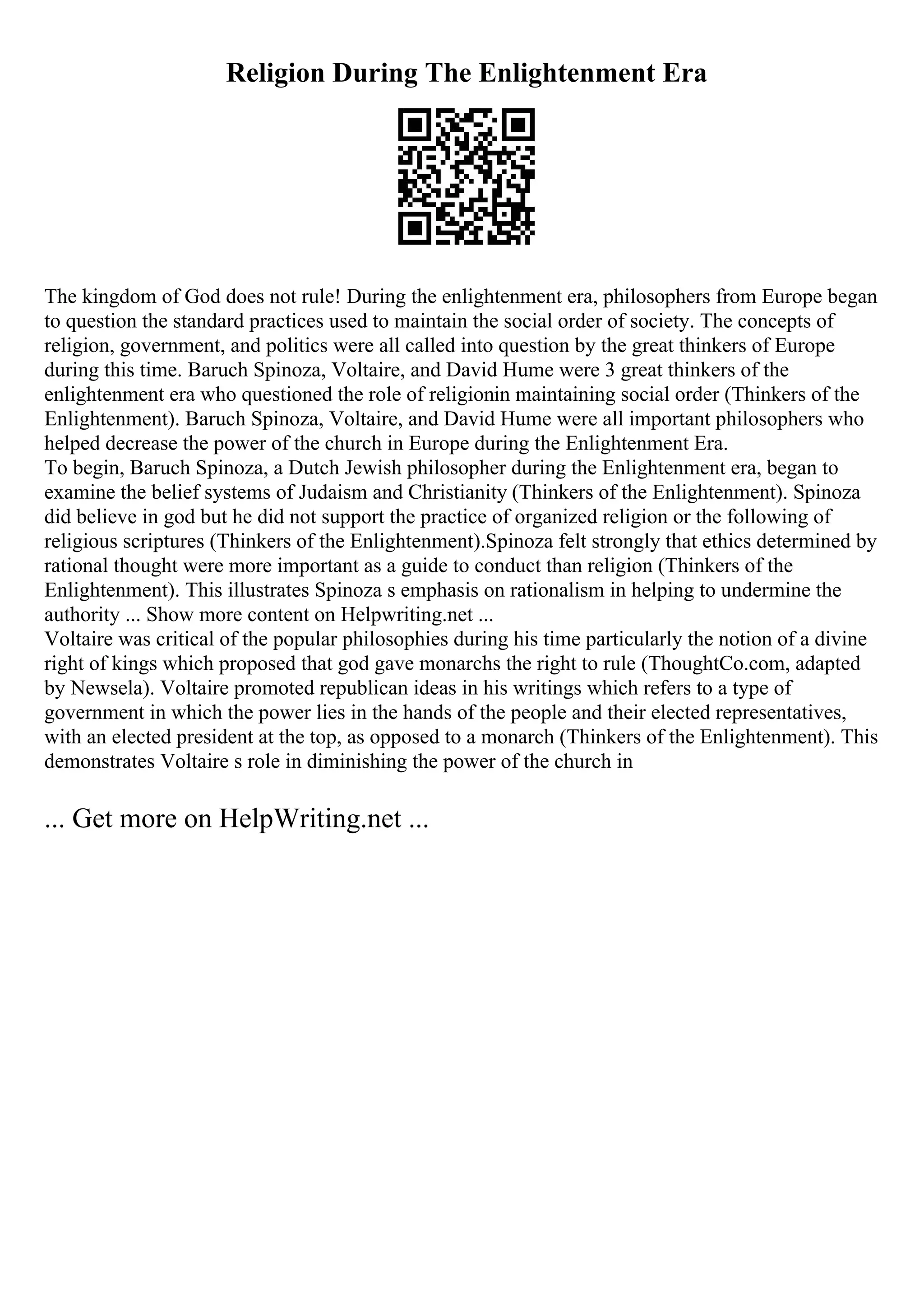 Religion During The Enlightenment Era
The kingdom of God does not rule! During the enlightenment era, philosophers from Europe began
to question the standard practices used to maintain the social order of society. The concepts of
religion, government, and politics were all called into question by the great thinkers of Europe
during this time. Baruch Spinoza, Voltaire, and David Hume were 3 great thinkers of the
enlightenment era who questioned the role of religionin maintaining social order (Thinkers of the
Enlightenment). Baruch Spinoza, Voltaire, and David Hume were all important philosophers who
helped decrease the power of the church in Europe during the Enlightenment Era.
To begin, Baruch Spinoza, a Dutch Jewish philosopher during the Enlightenment era, began to
examine the belief systems of Judaism and Christianity (Thinkers of the Enlightenment). Spinoza
did believe in god but he did not support the practice of organized religion or the following of
religious scriptures (Thinkers of the Enlightenment).Spinoza felt strongly that ethics determined by
rational thought were more important as a guide to conduct than religion (Thinkers of the
Enlightenment). This illustrates Spinoza s emphasis on rationalism in helping to undermine the
authority ... Show more content on Helpwriting.net ...
Voltaire was critical of the popular philosophies during his time particularly the notion of a divine
right of kings which proposed that god gave monarchs the right to rule (ThoughtCo.com, adapted
by Newsela). Voltaire promoted republican ideas in his writings which refers to a type of
government in which the power lies in the hands of the people and their elected representatives,
with an elected president at the top, as opposed to a monarch (Thinkers of the Enlightenment). This
demonstrates Voltaire s role in diminishing the power of the church in
... Get more on HelpWriting.net ...
 