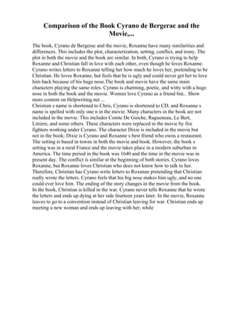 Comparison of the Book Cyrano de Bergerac and the
Movie,...
The book, Cyrano de Bergerac and the movie, Roxanne have many similarities and
differences. This includes the plot, characterization, setting, conflict, and irony. The
plot in both the movie and the book are similar. In both, Cyrano is trying to help
Roxanne and Christian fall in love with each other, even though he loves Roxanne.
Cyrano writes letters to Roxanne telling her how much he loves her, pretending to be
Christian. He loves Roxanne, but feels that he is ugly and could never get her to love
him back because of his huge nose.The book and movie have the same main
characters playing the same roles. Cyrano is charming, poetic, and witty with a huge
nose in both the book and the movie. Women love Cyrano as a friend but... Show
more content on Helpwriting.net ...
Christian s name is shortened to Chris, Cyrano is shortened to CD, and Roxanne s
name is spelled with only one n in the movie. Many characters in the book are not
included in the movie. This includes Comte De Guiche, Ragueneau, Le Bert,
Liniere, and some others. These characters were replaced in the movie by fire
fighters working under Cyrano. The character Dixie is included in the movie but
not in the book; Dixie is Cyrano and Roxanne s best friend who owns a restaurant.
The setting is based in towns in both the movie and book. However, the book s
setting was in a rural France and the movie takes place in a modern suburban in
America. The time period in the book was 1640 and the time in the movie was in
present day. The conflict is similar at the beginning of both stories. Cyrano loves
Roxanne, but Roxanne loves Christian who does not know how to talk to her.
Therefore, Christian has Cyrano write letters to Roxanne pretending that Christian
really wrote the letters. Cyrano feels that his big nose makes him ugly, and no one
could ever love him. The ending of the story changes in the movie from the book.
In the book, Christian is killed in the war. Cyrano never tells Roxanne that he wrote
the letters and ends up dying at her side fourteen years later. In the movie, Roxanne
leaves to go to a convention instead of Christian leaving for war. Christian ends up
meeting a new woman and ends up leaving with her, while
 