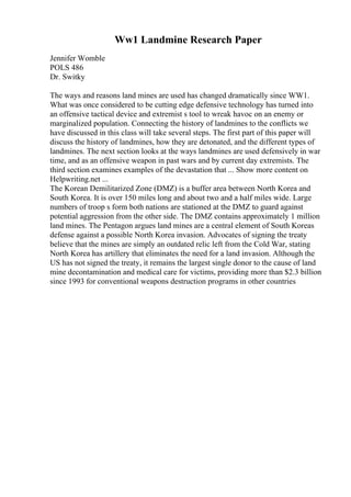 Ww1 Landmine Research Paper
Jennifer Womble
POLS 486
Dr. Switky
The ways and reasons land mines are used has changed dramatically since WW1.
What was once considered to be cutting edge defensive technology has turned into
an offensive tactical device and extremist s tool to wreak havoc on an enemy or
marginalized population. Connecting the history of landmines to the conflicts we
have discussed in this class will take several steps. The first part of this paper will
discuss the history of landmines, how they are detonated, and the different types of
landmines. The next section looks at the ways landmines are used defensively in war
time, and as an offensive weapon in past wars and by current day extremists. The
third section examines examples of the devastation that ... Show more content on
Helpwriting.net ...
The Korean Demilitarized Zone (DMZ) is a buffer area between North Korea and
South Korea. It is over 150 miles long and about two and a half miles wide. Large
numbers of troop s form both nations are stationed at the DMZ to guard against
potential aggression from the other side. The DMZ contains approximately 1 million
land mines. The Pentagon argues land mines are a central element of South Koreas
defense against a possible North Korea invasion. Advocates of signing the treaty
believe that the mines are simply an outdated relic left from the Cold War, stating
North Korea has artillery that eliminates the need for a land invasion. Although the
US has not signed the treaty, it remains the largest single donor to the cause of land
mine decontamination and medical care for victims, providing more than $2.3 billion
since 1993 for conventional weapons destruction programs in other countries
 
