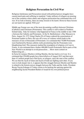 Religious Persecution In Civil War
Religious Intolerance and Persecution mixed with political power struggles have
caused much pain and suffering to mankind. Today millions of refugees are pouring
out of the countries where ethnic and religious persecution has culminated into civil
war. If we look at history, there are many lessons to be learnt. However these lessons
are not learnt nor applied. Will you?
Middle age Europe saw one of the most devastating conflicts between Christians
(Catholics) and Christians (Protestants). This conflict is still evident in Northern
Ireland today. Take for instance what happened in France in the middle to late 1500
s between the Catholic and Protestants. At the St. Bartholomew s Day Massacre in
Paris, August 24, 1572. King Charles IX of France ordered the assassination of
Protestant leaders in Paris, this sets off a wave of violence which leads to the
massacre of tens of thousands of Protestants. It is estimated that 70,000 Protestants
were butchered by Roman catholic mobs proclaiming that the Protestants were
blaspheming God. This massacre marked the resumption of religious civil war in
France. It was estimated that a further 400,000 French Protestants fled to parts of the
New World in an attempt to avoid persecution.... Show more content on
Helpwriting.net ...
In Syria for instance Muslim is killing Muslim, this has lead to civil war. It is
estimated that 250,000 people have been killed as of August 2015 and that more
than 4.5 million people have fled Syria, as refugees, since the start of the conflict.
We see that the Jaysh al Islam and Jaysh al Fatah are fighting each other. If you
were to look deeper into it, it appears that this struggle between Muslim and Muslim
is related to the historic power struggle between the Turks and the Arabs. President
Recep Tayyip Erdogan of Turkey seems to be backing the uprising against the
neighbouring Syrian President Bashar al Assad for his own political power
 