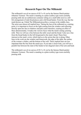 Research Paper On The Milkmaid
The milkmaid is an oil on canvas of 45.5 x 41 cm by the famous Dutch painter
Johannes Vermeer. The maid is standing in a plain scullery type room carefully
pouring milk into an earthenware container sitting on a small table next to a still
life arrangement of stale bread pieces and a full bread basket. From the way that the
maid dresses up, I think The Milkmaid prescribes a woman in the middle class.
The artist uses almost all implied lines. Taking the faceof the milkmaid as a starting
point, it is important to focus on the light coming from the window and reflecting
directly upon her face in shadows and pale scales therefore, creating an effect of
three dimensionality. It makes the viewers focus what the maid is doing: pouring
milk. Then we will see a line between the milk vessel and the bread. I also see a line
from the bread basket in the left foreground to the maid s head. These lines
intersect at the maid s wrist, which lead us to the action that she is doing. Other
lines in the work are the window and framework, the edge of the table, the outline
of the woman s clothes, and the bottom of the wall. These implied lines are less
important than the line from the maid eyes. If you take a closer look, you will see a
parallel line between the slant of the basket to her diagonal slant of her arm and head.
The milkmaid is an oil on canvas of 45.5 x 41 cm by the famous Dutch painter
Johannes Vermeer. The maid is standing in a plain scullery type room carefully
pouring milk
 