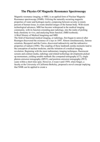 The Physics Of Magnetic Resonance Spectroscopy
Magnetic resonance imaging, or MRI, is an applied form of Nuclear Magnetic
Resonance spectroscopy (NMR). Utilizing the naturally occurring magnetic
properties of water and hydrogen nuclei, composing between seventy to ninety
percent of human tissue, to create detailed images of the human body. With recent
technological advances, MRI has become widespread in the medical imaging
community, with its function extending past radiology, into the realm of probing
body chemistry in vivo, and analyzing brain function. (MRI textbook).
A Brief History of Medical Imagining and MRI:
The field of functional medical imaging, or radiology, first began to unravel after
Roentgen discovered the existence of x rays in 1895. Almost simultaneously, famous
scientists, Becquerel and the Curies, discovered radioactivity and the radioactive
properties of radium (1896). The coupling of these landmark eureka moments lead to
the conception of nuclear medicine, and the initiation of a medical imaging
revolution. Beginning with the most rudimentary imaging techniques, fluorescent
screens and contrast media, radiology and related technology developments picked
up momentum, yielding notable methods like computed tomography (CT), single
photon emission tomography (SPET), and positron emission tomography (PET)
scans within a short time span. However, it wasn t until 1959, when Singer, a
faculty at the University of California Berkeley, proposed a novel concept implying
that NMR can be applied to create a
 