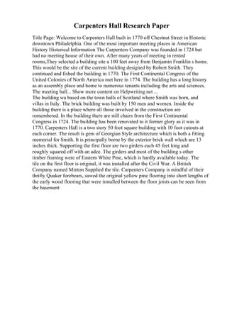 Carpenters Hall Research Paper
Title Page: Welcome to Carpenters Hall built in 1770 off Chestnut Street in Historic
downtown Philadelphia. One of the most important meeting places in American
History Historical Information The Carpenters Company was founded in 1724 but
had no meeting house of their own. After many years of meeting in rented
rooms,They selected a building site a 100 feet away from Benjamin Franklin s home.
This would be the site of the current building designed by Robert Smith. They
continued and fished the building in 1770. The First Continental Congress of the
United Colonies of North America met here in 1774. The building has a long history
as an assembly place and home to numerous tenants including the arts and sciences.
The meeting hall... Show more content on Helpwriting.net ...
The building wa based on the town halls of Scotland where Smith was born, and
villas in Italy. The brick building was built by 150 men and women. Inside the
building there is a place where all those involved in the construction are
remembered. In the building there are still chairs from the First Continental
Congress in 1724. The building has been renovated to it former glory as it was in
1770. Carpenters Hall is a two story 50 foot square building with 10 foot cutouts at
each corner. The result is gem of Georgian Style architecture which is both a fitting
memorial for Smith. It is principally borne by the exterior brick wall which are 13
inches thick. Supporting the first floor are two girders each 45 feet long and
roughly squared off with an adze. The girders and most of the building s other
timber framing were of Eastern White Pine, which is hardly available today. The
tile on the first floor is original, it was installed after the Civil War. A British
Company named Minton Supplied the tile. Carpenters Company is mindful of their
thrifty Quaker forebears, sawed the original yellow pine flooring into short lengths of
the early wood flooring that were installed between the floor joists can be seen from
the basement
 