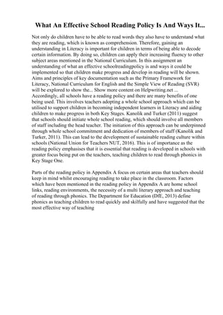 What An Effective School Reading Policy Is And Ways It...
Not only do children have to be able to read words they also have to understand what
they are reading, which is known as comprehension. Therefore, gaining an
understanding in Literacy is important for children in terms of being able to decode
certain information. By doing so, children can apply their increasing fluency to other
subject areas mentioned in the National Curriculum. In this assignment an
understanding of what an effective schoolreadingpolicy is and ways it could be
implemented so that children make progress and develop in reading will be shown.
Aims and principles of key documentation such as the Primary Framework for
Literacy, National Curriculum for English and the Simple View of Reading (SVR)
will be explored to show the... Show more content on Helpwriting.net ...
Accordingly, all schools have a reading policy and there are many benefits of one
being used. This involves teachers adopting a whole school approach which can be
utilised to support children in becoming independent learners in Literacy and aiding
children to make progress in both Key Stages. Kanolik and Turker (2011) suggest
that schools should initiate whole school reading, which should involve all members
of staff including the head teacher. The initiation of this approach can be underpinned
through whole school commitment and dedication of members of staff (Kanolik and
Turker, 2011). This can lead to the development of sustainable reading culture within
schools (National Union for Teachers NUT, 2016). This is of importance as the
reading policy emphasises that it is essential that reading is developed in schools with
greater focus being put on the teachers, teaching children to read through phonics in
Key Stage One.
Parts of the reading policy in Appendix A focus on certain areas that teachers should
keep in mind whilst encouraging reading to take place in the classroom. Factors
which have been mentioned in the reading policy in Appendix A are home school
links, reading environments, the necessity of a multi literary approach and teaching
of reading through phonics. The Department for Education (DfE, 2013) define
phonics as teaching children to read quickly and skilfully and have suggested that the
most effective way of teaching
 