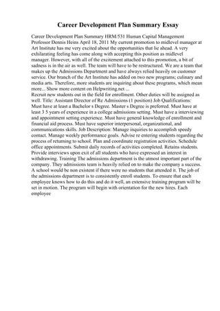 Career Development Plan Summary Essay
Career Development Plan Summary HRM/531 Human Capital Management
Professor Dennis Heins April 18, 2011 My current promotion to midlevel manager at
Art Institute has me very excited about the opportunities that lie ahead. A very
exhilarating feeling has come along with accepting this position as midlevel
manager. However, with all of the excitement attached to this promotion, a bit of
sadness is in the air as well. The team will have to be restructured. We are a team that
makes up the Admissions Department and have always relied heavily on customer
service. Our branch of the Art Institute has added on two new programs; culinary and
media arts. Therefore, more students are inquiring about these programs, which mean
more... Show more content on Helpwriting.net ...
Recruit new students out in the field for enrollment. Other duties will be assigned as
well. Title: Assistant Director of Re Admissions (1 position) Job Qualifications:
Must have at least a Bachelor s Degree. Master s Degree is preferred. Must have at
least 3 5 years of experience in a college admissions setting. Must have a interviewing
and appointment setting experience. Must have general knowledge of enrollment and
financial aid process. Must have superior interpersonal, organizational, and
communications skills. Job Description: Manage inquiries to accomplish speedy
contact. Manage weekly performance goals. Advise re entering students regarding the
process of returning to school. Plan and coordinate registration activities. Schedule
office appointments. Submit daily records of activities completed. Retains students.
Provide interviews upon exit of all students who have expressed an interest in
withdrawing. Training The admissions department is the utmost important part of the
company. They admissions team is heavily relied on to make the company a success.
A school would be non existent if there were no students that attended it. The job of
the admissions department is to consistently enroll students. To ensure that each
employee knows how to do this and do it well, an extensive training program will be
set in motion. The program will begin with orientation for the new hires. Each
employee
 
