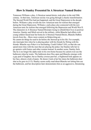 How Is Stanley Presented In A Streetcar Named Desire
Tennessee Williams s play, A Streetcar named desire, took place in the mid 20th
century. At that time, American society was going through a chaotic transformation.
The Second World War had just happened, and the Great Depression in the decade
before. Williams s play reveals the new American taste for realism that emerged
during the Great Depression. Williams s early plays also connected with the new
American taste for realism that emerged following the Depression and World War II.
The characters in A Streetcar Named Desireare trying to rebuild their lives in postwar
America: Stanley and Mitch served in the military, while Blanche had affairs with
young soldiers based near her home.In A Streetcar Named Desire, Blanche DuBois
travels from the... Show more content on Helpwriting.net ...
He cannot do things he used to do before she showed up in his life. For example,
she interrupts him when he is playing poker with his friends by flirting with his
friends. Blanche says Poker is so fascinating. Could I kibitz? (45), so that she can
spend more time with the men that are playing the poker, but Stanley tells her to
go upstairs with Eunice and other women instead. In another scene, Stanley feels
like he is no longer the alpha male in his own home because he cannot even use the
bathroom when he wants. The bathroom door flies open and Blanche emerges with
a gay peal of laughter, but as Stanley crosses past her, a frightened look appears on
her face, almost a look of panic. He doesn t look at her but slams the bathroom door
shut as he goes in (113). Stanley seems really mad about Blanche not letting him use
the bathroom, and her description later demonstrates him as an aggressive, threatening
 