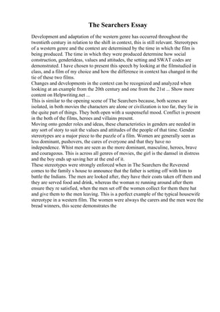 The Searchers Essay
Development and adaptation of the western genre has occurred throughout the
twentieth century in relation to the shift in context, this is still relevant. Stereotypes
of a western genre and the context are determined by the time in which the film is
being produced. The time in which they were produced determine how social
construction, genderideas, values and attitudes, the setting and SWAT codes are
demonstrated. I have chosen to present this speech by looking at the filmstudied in
class, and a film of my choice and how the difference in context has changed in the
tie of these two films.
Changes and developments in the context can be recognized and analyzed when
looking at an example from the 20th century and one from the 21st ... Show more
content on Helpwriting.net ...
This is similar to the opening scene of The Searchers because, both scenes are
isolated, in both movies the characters are alone or civilization is too far, they lie in
the quite part of things. They both open with a suspenseful mood. Conflict is present
in the both of the films, heroes and villains present.
Moving onto gender roles and ideas, these characteristics in genders are needed in
any sort of story to suit the values and attitudes of the people of that time. Gender
stereotypes are a major piece to the puzzle of a film. Women are generally seen as
less dominant, pushovers, the cares of everyone and that they have no
independence. Whist men are seen as the more dominant, masculine, heroes, brave
and courageous. This is across all genres of movies, the girl is the damsel in distress
and the boy ends up saving her at the end of it.
These stereotypes were strongly enforced when in The Searchers the Reverend
comes to the family s house to announce that the father is setting off with him to
battle the Indians. The men are looked after, they have their coats taken off them and
they are served food and drink, whereas the woman re running around after them
ensure they re satisfied, when the men set off the women collect for them there hat
and give them to the men leaving. This is a perfect example of the typical housewife
stereotype in a western film. The women were always the carers and the men were the
bread winners, this scene demonstrates the
 