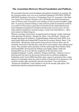 The Association Between Moral Foundation and Political...
The association between moral foundation and political orientation in Australia: Do
the American studies carry over to an Australian Population? HAYDEN TIPPING
100594202 Swinburne University of Technology Psych 101 Assesment 1 Due Date:
31st August 2015 Tutorial: Thursday 4.30 5.30 Introduction Political preferences
seem an obvious topic of research, as the findings of such research are highly sought
after. As such any research relating to what motivates political orientation would be
very useful. For this reason a great deal of research into the relationship between
moral foundation and political orientation has been done in recent years. For this
study political orientation is measured using a 7 point scale from liberal to... Show
more content on Helpwriting.net ...
Whereas a strongly conservatives averaged neutral on Ingroup / loyalty statements,
while agreeing with fairness / Reciprocity, Harm / Care and Purity / Sanctity and
strongly agreeing with Authority / Respect(Graham, Haidt and Nosek 2009). In an
earlier paper Haidt and Graham(2007) found that for extreme liberals, Harm / Care
and Fairness / Reciprocity where almost always relivent, however those who are
extremely conservative find that they value all five more equally when making moral
choice. This correlates almost perfectly with the earlier paper from Graham, Haidt
and Nosek(2009), showing that the findings seem highly reliable. Haidt and
Graham(2007) go on to say that the recognition of the final three moral
foundations(Ingroup / Loyalty, Authority / Respect and Purity / Sanctity) is key to
allowing more fair and even discussions between the two political standpoints.
Furthering on this Tyran (2004) found that when a person is presented with a voting
option in a referendum where the result would be of financial cost to themselves, but
would be morally right, specifically relevant to the Harm / Care and Fairness
/ Reciprocity foundations, voters tended to vote for the morally right option. This
demonstrates that the connection between moral
 