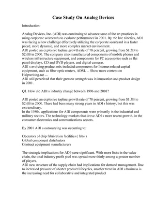 Case Study On Analog Devices
Introduction:
Analog Devices, Inc. (ADI) was continuing to advance state of the art practices in
using corporate scorecards to evaluate performance in 2001. By the late nineties, ADI
was facing a new challenge effectively utilizing the corporate scorecard in a faster
paced, more dynamic, and more complex market environment.
ADI posted an explosive topline growth rate of 78 percent, growing from $1.5B to
$2.6B in 2000. The company also manufactured components of mobile phones and
wireless infrastructure equipment, and components for PC accessories such as flat
panel displays, CD and DVD players, and digital cameras.
ADI s evolving product mix included components for Internet related capital
equipment, such as fiber optic routers, ADSL ... Show more content on
Helpwriting.net ...
ADI still perceived that their greatest strength was in innovation and product design
in 2001.
Q1. How did ADI s industry change between 1996 and 2001?
ADI posted an explosive topline growth rate of 78 percent, growing from $1.5B to
$2.6B in 2000. There had been many strong years in ADI s history, but this was
extraordinary.
In the 1980s, applications for ADI components were primarily in the industrial and
military sectors. The technology markets that drove ADI s more recent growth, in the
consumer electronics and communications sectors.
By 2001 ADI s outsourcing was occurring to:
Operators of chip fabrication facilities ( fabs )
Global component distributors
Contract equipment manufacturers
The strategic implications for ADI were significant. With more links in the value
chain, the total industry profit pool was spread more thinly among a greater number
of players.
ADI new structure of the supply chain had implications for demand management. Due
to increased pressure of shorter product lifecycles, another trend in ADI s business is
the increasing need for collaborative and integrated product
 