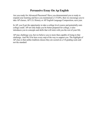 Persuasive Essay On Ap English
Are you ready for Advanced Placement? Have you demonstrated you re ready to
expand your learning and have you maintained a 3.5 GPA, then we encourage you to
take AP classes, AP U.S. History or AP English Language Composition, next year.
In AP, you ll get the opportunity to take a college level course and potentially earn
college credit. AP not only helps you be better prepared for college, it also
introduces you to concepts and skills that will stick with you the rest of your life.
AP may challenge you, but we believe you re more than capable of rising to that
challenge. And We ll be here every step of the way to support you. The highlight of
AP class is that unlike tradition classes they are scored on a 5.0 grading scale and
not the standard
 