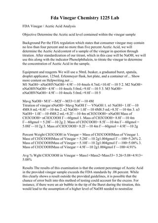 Fda Vinegar Chemistry 1225 Lab
FDA Vinegar / Acetic Acid Analysis
Objective Determine the Acetic acid level contained within the vinegar sample
Background Per the FDA regulation which states that consumer vinegar may contain
no less than four percent and no more than five percent Acetic Acid, we will
determine the Acetic Acidcontent of a sample of the vinegar in question through
titration. After standardization of our titrant, which in this case will be NaOH, we will
use this along with the indicator Phenolphthalein, to titrate the vinegar to determine
the concentration of Acetic Acid in the sample.
Equipment and reagents We will use a 50mL beaker, a graduated buret, spatula,
droplet applicator, 125mL Erlenmeyer flask, hot plate, and a container of ... Show
more content on Helpwriting.net ...
M1 NaOH= nNaOHVNaOH= 4.9Г—10 4mols 4.7mL=10.4Г—10 5 2. M2 NaOH=
nNaOHVNaOH= 4.9Г—10 4mols 5.0mL=9.8Г—10 5 3. M3 NaOH=
nNaOHVNaOH= 4.9Г—10 4mols 5.0mL=9.8Г—10 5
Mavg NaOH= M1Г—M2Г—M33=1.0Г—10 4M
Titration of vinegar nNaOH= Mavg NaOH Г— VNaOH 1. n1 NaOH= 1.0Г—10
4M8.8 mL=8.8Г—10 4m 2. n2 NaOH= 1.0Г—10 4M8.5 mL=8.5Г—10 4m 3. n3
NaOH= 1.0Г—10 4M8.2 mL=8.2Г—10 4m nCH3COOH= nNaOH Mass of
CH3COOH= nCH3COOH Г—60gmol 1. Mass of CH3COOH= 8.8Г—10 4m
Г—60gmol = 5.28Г—10 2g 2. Mass of CH3COOH= 8.5Г—10 4m Г—60gmol =
5.08Г—10 2g 3. Mass of CH3COOH= 8.2Г—10 4m Г—60gmol = 4.9Г—10 2g
Percent Weight CH3COOH in Vinegar = Mass of CH3COOHMass of Vinegar 1.
Mass of CH3COOHMass of Vinegar = 5.28Г—10 2g1.004gmol Г—100=5.26% 2.
Mass of CH3COOHMass of Vinegar = 5.10Г—10 2g1.004gmol Г—100=5.08% 3.
Mass of CH3COOHMass of Vinegar = 4.9Г—10 2g1.004gmol Г—100=4.91%
Avg % Wght CH3COOH in Vinegar = Mass1+Mass2+Mass33= 5.26+5.08+4.913=
5.08%
Results The results of this examination is that the content percentage of Acetic Acid
in the provided vinegar sample exceeds the FDA standards by .08 percent. While
this clearly shows a result outside the provided guidelines, it is possible that the
chance of error built into this method of testing could account for the excess. For
instance, if there were an air bubble in the tip of the Buret during the titration, this
would lead to the assumption of a higher level of NaOH needed to neutralize
 