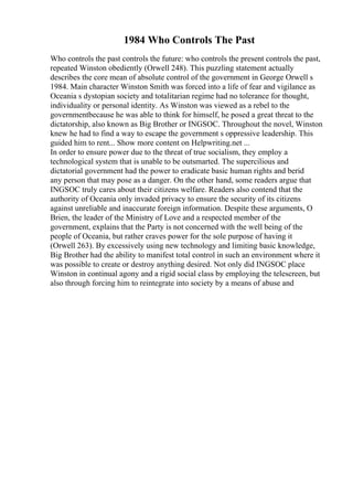 1984 Who Controls The Past
Who controls the past controls the future: who controls the present controls the past,
repeated Winston obediently (Orwell 248). This puzzling statement actually
describes the core mean of absolute control of the government in George Orwell s
1984. Main character Winston Smith was forced into a life of fear and vigilance as
Oceania s dystopian society and totalitarian regime had no tolerance for thought,
individuality or personal identity. As Winston was viewed as a rebel to the
governmentbecause he was able to think for himself, he posed a great threat to the
dictatorship, also known as Big Brother or INGSOC. Throughout the novel, Winston
knew he had to find a way to escape the government s oppressive leadership. This
guided him to rent... Show more content on Helpwriting.net ...
In order to ensure power due to the threat of true socialism, they employ a
technological system that is unable to be outsmarted. The supercilious and
dictatorial government had the power to eradicate basic human rights and berid
any person that may pose as a danger. On the other hand, some readers argue that
INGSOC truly cares about their citizens welfare. Readers also contend that the
authority of Oceania only invaded privacy to ensure the security of its citizens
against unreliable and inaccurate foreign information. Despite these arguments, O
Brien, the leader of the Ministry of Love and a respected member of the
government, explains that the Party is not concerned with the well being of the
people of Oceania, but rather craves power for the sole purpose of having it
(Orwell 263). By excessively using new technology and limiting basic knowledge,
Big Brother had the ability to manifest total control in such an environment where it
was possible to create or destroy anything desired. Not only did INGSOC place
Winston in continual agony and a rigid social class by employing the telescreen, but
also through forcing him to reintegrate into society by a means of abuse and
 