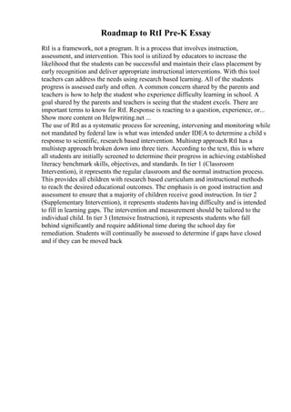 Roadmap to RtI Pre-K Essay
RtI is a framework, not a program. It is a process that involves instruction,
assessment, and intervention. This tool is utilized by educators to increase the
likelihood that the students can be successful and maintain their class placement by
early recognition and deliver appropriate instructional interventions. With this tool
teachers can address the needs using research based learning. All of the students
progress is assessed early and often. A common concern shared by the parents and
teachers is how to help the student who experience difficulty learning in school. A
goal shared by the parents and teachers is seeing that the student excels. There are
important terms to know for RtI. Response is reacting to a question, experience, or...
Show more content on Helpwriting.net ...
The use of RtI as a systematic process for screening, intervening and monitoring while
not mandated by federal law is what was intended under IDEA to determine a child s
response to scientific, research based intervention. Multistep approach RtI has a
multistep approach broken down into three tiers. According to the text, this is where
all students are initially screened to determine their progress in achieving established
literacy benchmark skills, objectives, and standards. In tier 1 (Classroom
Intervention), it represents the regular classroom and the normal instruction process.
This provides all children with research based curriculum and instructional methods
to reach the desired educational outcomes. The emphasis is on good instruction and
assessment to ensure that a majority of children receive good instruction. In tier 2
(Supplementary Intervention), it represents students having difficulty and is intended
to fill in learning gaps. The intervention and measurement should be tailored to the
individual child. In tier 3 (Intensive Instruction), it represents students who fall
behind significantly and require additional time during the school day for
remediation. Students will continually be assessed to determine if gaps have closed
and if they can be moved back
 