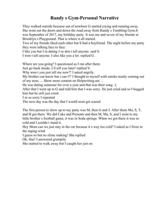 Randy s Gym-Personal Narrative
They walked outside because out of nowhere G started crying and running away.
She went out the doors and down the road away from Randy s Tumbling Gym.It
was September of 2017, my birthday party. It was me and seven of my friends at
Brooklyn s Playground. That is where it all started.
Two of my friends liked each other but S had a boyfriend. The night before my party
they were talking face to face.
I like you but I m dating J so don t tell anyone. said S.
I won t tell anyone. I also like you a lot. replied G.
Where are you going? I questioned as I ran after them.
Just go back inside, I ll tell you later! replied S.
Why won t you just tell me now?! I asked angrily.
My brother can know but i can t?! I thought to myself with smoke nearly coming out
of my nose. ... Show more content on Helpwriting.net ...
He was dating someone for over a year and that was their song. :(
After that I went up to G and told him that I was sorry. He just cried and so I hugged
him but he still just cried.
I m so sorry I repeated
The next day was the day that I would soon get scared.
The first person to show up to my party was M, then G and J. After them Ma, S, T,
and H got there. We did Cake and Presents and then M, Ma, S, and I went to my
little brother s football game, it was in Soda springs. When we got there it was so
cold and I couldn t stand it.
Hey Mom can we just stay in the car because it s way too cold? I asked as I froze in
the raging wind
I guess so but no slime making! She replied
Ok, fine! I answered grumpily
She started to walk away but I caught her just on
 