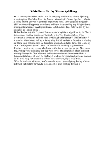 Schindler s List by Steven Spielberg
Good morning/afternoon, today I will be analysing a scene from Steven Spielberg
s master piece film Schindler s List. Movie extraordinaire Steven Spielberg, who is
a world renown director of countless memorable films, show cases his incredible
skill and compelling power towards the audience, without using any dialogue in the
most pivotal character development scene in Schindler s List. Referred too, by the
audience as The girl in red .
Before I delve in to the depths of this scene and why it is so significant to the film, it
is important I outline the story of Schindler s list. This film is all about Oskar
Schindler; a successful business man, womanizer and member of the Nazi party. A
true story, about a man making a living using Jewish workers in factories, producing
anything from pots and pans too brass tank ammunition shells, during the height of
WW2. Throughout the start of the film Schindler s humanity is questionable
leaving to audience to ponder whether or not he is a hero or just another Nazi using
the Jewish people as an easy and free work force. This all changes about a third of
the way through the film, when the audience witnesses our questionable hero s
fundamental change of heart for his Jewish working force and as discovered later on
in the film, he spends more money than he can make trying to save them.
What the audience witnesses, is of course the scene I am analysing. During a horse
ride with Schindler s partner, he stops on top of a hill looking down on a
 