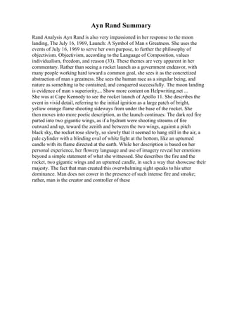 Ayn Rand Summary
Rand Analysis Ayn Rand is also very impassioned in her response to the moon
landing, The July 16, 1969, Launch: A Symbol of Man s Greatness. She uses the
events of July 16, 1969 to serve her own purpose, to further the philosophy of
objectivism. Objectivism, according to the Language of Composition, values
individualism, freedom, and reason (33). These themes are very apparent in her
commentary. Rather than seeing a rocket launch as a government endeavor, with
many people working hard toward a common goal, she sees it as the concretized
abstraction of man s greatness. She sees the human race as a singular being, and
nature as something to be contained, and conquered successfully. The moon landing
is evidence of man s superiority,... Show more content on Helpwriting.net ...
She was at Cape Kennedy to see the rocket launch of Apollo 11. She describes the
event in vivid detail, referring to the initial ignition as a large patch of bright,
yellow orange flame shooting sideways from under the base of the rocket. She
then moves into more poetic description, as the launch continues: The dark red fire
parted into two gigantic wings, as if a hydrant were shooting streams of fire
outward and up, toward the zenith and between the two wings, against a pitch
black sky, the rocket rose slowly, so slowly that it seemed to hang still in the air, a
pale cylinder with a blinding oval of white light at the bottom, like an upturned
candle with its flame directed at the earth. While her description is based on her
personal experience, her flowery language and use of imagery reveal her emotions
beyond a simple statement of what she witnessed. She describes the fire and the
rocket, two gigantic wings and an upturned candle, in such a way that showcase their
majesty. The fact that man created this overwhelming sight speaks to his utter
dominance. Man does not cower in the presence of such intense fire and smoke;
rather, man is the creator and controller of these
 