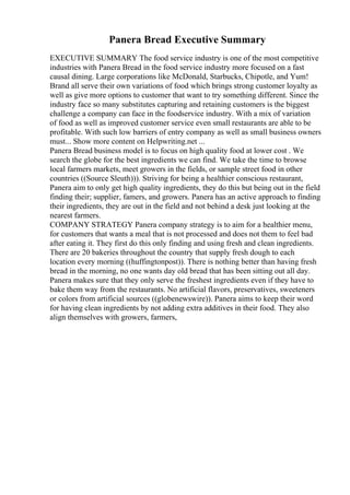 Panera Bread Executive Summary
EXECUTIVE SUMMARY The food service industry is one of the most competitive
industries with Panera Bread in the food service industry more focused on a fast
causal dining. Large corporations like McDonald, Starbucks, Chipotle, and Yum!
Brand all serve their own variations of food which brings strong customer loyalty as
well as give more options to customer that want to try something different. Since the
industry face so many substitutes capturing and retaining customers is the biggest
challenge a company can face in the foodservice industry. With a mix of variation
of food as well as improved customer service even small restaurants are able to be
profitable. With such low barriers of entry company as well as small business owners
must... Show more content on Helpwriting.net ...
Panera Bread business model is to focus on high quality food at lower cost . We
search the globe for the best ingredients we can find. We take the time to browse
local farmers markets, meet growers in the fields, or sample street food in other
countries ((Source Sleuth))). Striving for being a healthier conscious restaurant,
Panera aim to only get high quality ingredients, they do this but being out in the field
finding their; supplier, famers, and growers. Panera has an active approach to finding
their ingredients, they are out in the field and not behind a desk just looking at the
nearest farmers.
COMPANY STRATEGY Panera company strategy is to aim for a healthier menu,
for customers that wants a meal that is not processed and does not them to feel bad
after eating it. They first do this only finding and using fresh and clean ingredients.
There are 20 bakeries throughout the country that supply fresh dough to each
location every morning ((huffingtonpost)). There is nothing better than having fresh
bread in the morning, no one wants day old bread that has been sitting out all day.
Panera makes sure that they only serve the freshest ingredients even if they have to
bake them way from the restaurants. No artificial flavors, preservatives, sweeteners
or colors from artificial sources ((globenewswire)). Panera aims to keep their word
for having clean ingredients by not adding extra additives in their food. They also
align themselves with growers, farmers,
 