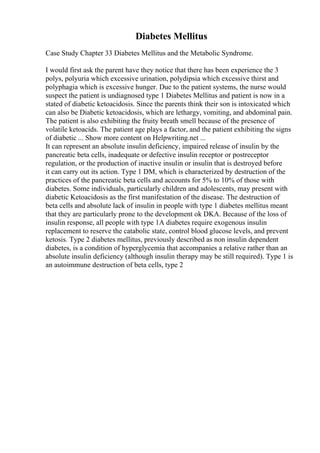 Diabetes Mellitus
Case Study Chapter 33 Diabetes Mellitus and the Metabolic Syndrome.
I would first ask the parent have they notice that there has been experience the 3
polys, polyuria which excessive urination, polydipsia which excessive thirst and
polyphagia which is excessive hunger. Due to the patient systems, the nurse would
suspect the patient is undiagnosed type 1 Diabetes Mellitus and patient is now in a
stated of diabetic ketoacidosis. Since the parents think their son is intoxicated which
can also be Diabetic ketoacidosis, which are lethargy, vomiting, and abdominal pain.
The patient is also exhibiting the fruity breath smell because of the presence of
volatile ketoacids. The patient age plays a factor, and the patient exhibiting the signs
of diabetic ... Show more content on Helpwriting.net ...
It can represent an absolute insulin deficiency, impaired release of insulin by the
pancreatic beta cells, inadequate or defective insulin receptor or postreceptor
regulation, or the production of inactive insulin or insulin that is destroyed before
it can carry out its action. Type 1 DM, which is characterized by destruction of the
practices of the pancreatic beta cells and accounts for 5% to 10% of those with
diabetes. Some individuals, particularly children and adolescents, may present with
diabetic Ketoacidosis as the first manifestation of the disease. The destruction of
beta cells and absolute lack of insulin in people with type 1 diabetes mellitus meant
that they are particularly prone to the development ok DKA. Because of the loss of
insulin response, all people with type 1A diabetes require exogenous insulin
replacement to reserve the catabolic state, control blood glucose levels, and prevent
ketosis. Type 2 diabetes mellitus, previously described as non insulin dependent
diabetes, is a condition of hyperglycemia that accompanies a relative rather than an
absolute insulin deficiency (although insulin therapy may be still required). Type 1 is
an autoimmune destruction of beta cells, type 2
 