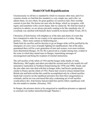 Model Of Self-Republicanism
Unconsciously we all have a standard by which we measure other men, and if we
examine closely we find that this standard is a very simple one, and is this: we
admire them, we envy them, for great qualities we ourselves lack. Hero worship
consists in just that. Our heroes are men who do things, which we recognise, with
regret, and sometimes with a secret shame, that we cannot do. We find not much in
ourselves to admire, we are always privately wanting to be like somebody else. If
everybody was satisfied with himself, there would be no heroes (Mark Twain, 2013).
Chronicles of Irish history will enlighten us of the tales and chains of events that
have transpired in order for our country to be represented as it is today. Strong,
peerless ... Show more content on Helpwriting.net ...
Sands feels his sacrifice and his decision to go on hunger strike will be justified by the
emergence of a new wave of people fighting for republicanism. Out of the ashes,
guaranteed there will be a new generation of men and women, even more resilient,
more determined (Hunger, 54.18). He is perceived as a leader among men, evident in
the scene in which they attend mass in Hunger, transmitting messages of
encouragement and being the recipient of external instructions.
The self sacrifice of the rebels of 1916 and the hunger strike deaths of Ashe,
MacSwiney, McCaughty and others provided the societal need of role models for self
immolative martyrdom in Northern Ireland during the 1970s and 1980s. Sands, and
the nine other men who died with him in hunger strike, had faced a predicament
similar to Pearse and the rebels of 1916. Pearse had vowed to release Ireland from
British rule and believed that this could be accomplished only by a blood sacrifice.
Sands had vowed to set the republican prisoners free from their categorisation as
criminals, and he too was convinced that only a redeeming act of self sacrifice
would achieve this. Irish history had provided him and his fellow republicans with
the role models to emulate. (Sweeney, 345)
In Hunger, the prisoners desire to be categorised as republican prisoners as opposed
to criminals was further intensified through Thatcher s
 