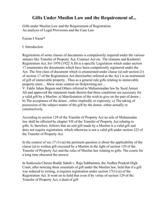 Gifts Under Muslim Law and the Requirement of...
Gifts under Muslim Law and the Requirement of Registration:
An analysis of Legal Provisions and the Case Law
Faizan I Nazar*
I. Introduction
Registration of some classes of documents is compulsorily required under the various
statutes like Transfer of Property Act, Contract Act etc. The (Jammu and Kashmir)
Registration Act, Svt 1970 (1922 A.D) is a specific Legislation which under section
17 enumerates the documents which have been compulsorily registered under the
Act. The first class of document which is enumerated under clause (a) sub section (1)
of section 17 of the Registration Act (hereinafter referred as the Act ) is an instrument
of gift of immovable property . Thus as a general rule gifts relating to immovable
property must ... Show more content on Helpwriting.net ...
V. Fakhr Jahan Begum and Others referred to Muhammadan law by Syed Ameer
Ali and approved the statement made therein that three conditions are necessary for
a valid gift by a Muslim: a) Manifestation of the wish to give on the part of donor ;
b) The acceptance of the donee , either impliedly or expressly; c) The taking of
possession of the subject matter of the gift by the donee, either actually or
constructively.
According to section 129 of the Transfer of Property Act no rule of Mohamedan
law shall be affected by chapter VII of the Transfer of Property Act relating to
gifts. It, therefore, follows that an oral gift made by a Muslim is a valid gift and
does not require registration, which otherwise is not a valid gift under section 123 of
the Transfer of Property Act.
In the context of sec.17 (1) (a) the pertinent question is about the applicability of the
clause (a) to written gift executed by a Muslim in the light of section 129 of the
Transfer of Property Act and the rules of Muslim law relating to gifts. The courts for
a long time obscured the answer.
In Sankesula Chinna Budde Saheb v. Raja Subbamma, the Andhra Pradesh High
Court, after noticing three essentials of gift under the Muslim law, held that if a gift
was reduced to writing, it requires registration under section 17(1) (a) of the
Registration Act. It went on to hold that even if by virtue of section 129 of the
Transfer of Property Act, a deed of gift
 