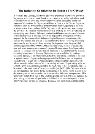 The Reflection Of Odysseus In Homer s The Odyssey
In Homer s The Odyssey, The Sirens episode is exemplary of Odysseus growth in
his journey to become a classic Greek hero, evident in his ability to lead and work
cohesively with his crew, and encapsulate Greek values in order to further the
success of his mission. As Odysseus and his crew draw near the Sirens, Odysseus
elaborates upon the predicament Circe forewarned them of, speaking to his men
in a manner that is sore at heart (685). Odysseus gentle, yet serious tone conveys
the gravity of the situation while simultaneously uplifting his crew. By utilizing an
encouraging tone of voice, Odysseus leadership skills demonstrate growth because
he realizes the value in having a crew at his disposal that are eager and readily
prepared for the mission ahead. Odysseus begins his speech by addressing his
crew as dear friends, and goes on to inform them that Sirens / weaving a haunting
song over the sea / we are to shun, stressing the importance and danger of their
impending journey (686, 690 692). Odysseus specifically chooses to address his
men as friends, deeming them as equal, dependable crew mates that Odysseus has
faith in. He includes only the information necessary to inform them of the mission,
excluding certain aspects that may frighten them past sensibility. By having a
successful delivery of an otherwise frightful topic and taking command of his team
in a gentle manner, Odysseus shows progress in his ability to lead, an important
characteristic of Greek heroes. Odysseus plan on bypassing the Sirens is heavily
reliant upon the collaboration of his crew, as they are to tie [Odysseus] up, tight as
a splint, / erect along the mast, lashed to the mast, / and if [he] shout[s] and beg[s] to
be untied, / take more turns of the rope to muffle [him] (695 699). Odysseus trust in
his crew reaches a new extent during their journey in the Sirens realm, evident in his
decision to give his men a crucial role in the mission. Odysseus incorporation of his
team vastly differs from that in The Cyclops episode, in which Odysseus executes the
plan entirely on his own. Odysseus lacked all faith in his men during their venture
into Polyphemus lair and his arrogance dissuaded him from involving them in the
 