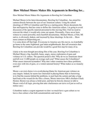 How Michael Moore Makes His Arguments in Bowling for...
How Michael Moore Makes His Arguments in Bowling for Columbine
Michael Moore in his latest documentary, Bowling for Columbine , has aimed his
camera directly between the eyes of our American culture. Using the school
shootings of 1999 in Columbine and Flint as a starting point, Moore documents the
fear and hypocrisy that has come to define this American culture. I m going to avoid
discussion of the specific material presented in this moving film; I feel no need to
reinvent the wheel, it would only come out square. Personally, I have never been
witness to a more powerful, more heartfelt documentary. Michael Moore, a Flint, MI
native, is obviously shaken, and incensed by these shootings. In the role ... Show
more content on Helpwriting.net ...
I ve come down off that high. If everyone in America saw this movie, we d probably
go home to the same frightened, gun laden neighborhoods. But self awareness that
Bowling for Columbine can provide would be a good first step for many of us.
Likely to be most thought provoking film of the year, Bowling For Columbine is
Michael Moore s big, heartfelt, funny, angry, messy exploration of guns and
violence in U.S. culture. The question posed is this: Why do we as Americans shoot
and kill over 11,000 people on average each year? What causes the Columbines?
What causes innocent bystanders? Why don t other countries have these problems,
even ones with lots of guns, or a violent national history? What makes us so insanely
special?
Moore s savviest choice is to avoid placing blame for American gun violence on
easy targets. Indeed, he seems less interested in placing blame than in burrowing
in to find the reasons behind the problems, to peel back the curtain and take a long
hard look at the wizard (In the film s climax, Moore interviews NRA chieftain Chuck
Heston. Heston was always a bold actor, and here he bravely chooses to talk to
Moore void of all logic, proving that utter cluelessness can serve evil just as well as
malice can.)
Columbine makes a cogent argument we don t so much have a gun culture as we
have a fear culture a fear both sensationalistic and racial in
 