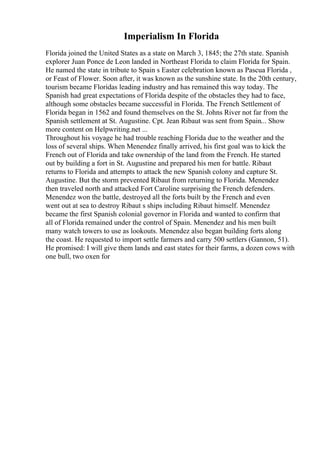 Imperialism In Florida
Florida joined the United States as a state on March 3, 1845; the 27th state. Spanish
explorer Juan Ponce de Leon landed in Northeast Florida to claim Florida for Spain.
He named the state in tribute to Spain s Easter celebration known as Pascua Florida ,
or Feast of Flower. Soon after, it was known as the sunshine state. In the 20th century,
tourism became Floridas leading industry and has remained this way today. The
Spanish had great expectations of Florida despite of the obstacles they had to face,
although some obstacles became successful in Florida. The French Settlement of
Florida began in 1562 and found themselves on the St. Johns River not far from the
Spanish settlement at St. Augustine. Cpt. Jean Ribaut was sent from Spain... Show
more content on Helpwriting.net ...
Throughout his voyage he had trouble reaching Florida due to the weather and the
loss of several ships. When Menendez finally arrived, his first goal was to kick the
French out of Florida and take ownership of the land from the French. He started
out by building a fort in St. Augustine and prepared his men for battle. Ribaut
returns to Florida and attempts to attack the new Spanish colony and capture St.
Augustine. But the storm prevented Ribaut from returning to Florida. Menendez
then traveled north and attacked Fort Caroline surprising the French defenders.
Menendez won the battle, destroyed all the forts built by the French and even
went out at sea to destroy Ribaut s ships including Ribaut himself. Menendez
became the first Spanish colonial governor in Florida and wanted to confirm that
all of Florida remained under the control of Spain. Menendez and his men built
many watch towers to use as lookouts. Menendez also began building forts along
the coast. He requested to import settle farmers and carry 500 settlers (Gannon, 51).
He promised: I will give them lands and east states for their farms, a dozen cows with
one bull, two oxen for
 
