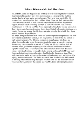 Ethical Dilemma Mr And Mrs. Jones
Mr. and Mrs. Jones are the pastor and first lady of their local neighborhood church.
Due to marital issues they have been experiencing, as a couple for the past two
months they have been seeing a social worker. They have been married for 30
years and as a result have had three children, Mary, Silas, and their youngest Paul.
Due to their own as well as their church s very conservative views, they did not
support divorce, which ultimately led them to seek outside help. Most sessions
would consist of both Mr. and Mrs. Jones meeting together, but if for any reason they
didn t it was agreed upon and consent forms signed that all information be shared as a
couple. During one session that Mr. Jones attended alone he shared with the... Show
more content on Helpwriting.net ...
Mr. Jones being aware of his HIV status and continuing to have unprotected sex with
his wife and several other woman, is not only harmful to himself but the woman as
well who are unaware. The dilemma comes in to place because Mr. Jones has
asked the social worker to not disclose the this information to his wife, over fear
that she may commit suicide as a result of finding out this information. Both Mr.
and Mrs. Jones, prior to the beginning of their sessions with the social worker
signed a consent form. This indicated that all information shared with the social
worker individually should be shared with the couple, and since both Mr. and Mrs.
Jones are both clients the social workers should obey by the consent form. They
both came to the social worker together so the obligation to protect and inform falls
equally on both individuals. The social workers is now faced with the difficult task
of deciding whether to disobey the signed constant form and not disclose what Mr.
Jones has shared, or follow the consent and risk Mrs. Jones attempting to commit
 