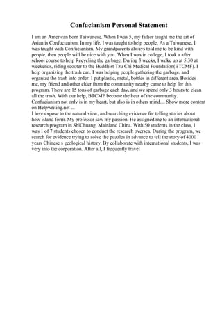 Confucianism Personal Statement
I am an American born Taiwanese. When I was 5, my father taught me the art of
Asian is Confucianism. In my life, I was taught to help people. As a Taiwanese, I
was taught with Confucianism. My grandparents always told me to be kind with
people, then people will be nice with you. When I was in college, I took a after
school course to help Recycling the garbage. During 3 weeks, I woke up at 5:30 at
weekends, riding scooter to the Buddhist Tzu Chi Medical Foundation(BTCMF). I
help organizing the trash can. I was helping people gathering the garbage, and
organize the trash into order. I put plastic, metal, bottles in different area. Besides
me, my friend and other elder from the community nearby came to help for this
program. There are 15 tons of garbage each day, and we spend only 3 hours to clean
all the trash. With our help, BTCMF become the hear of the community.
Confucianism not only is in my heart, but also is in others mind.... Show more content
on Helpwriting.net ...
I love expose to the natural view, and searching evidence for telling stories about
how island form. My professor saw my passion. He assigned me to an international
research program in ShiChuang, Mainland China. With 50 students in the class, I
was 1 of 7 students chosen to conduct the research oversea. During the program, we
search for evidence trying to solve the puzzles in advance to tell the story of 4000
years Chinese s geological history. By collaborate with international students, I was
very into the corporation. After all, I frequently travel
 