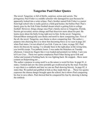 Tangerine Paul Fisher Quotes
The novel, Tangerine, is full of thrills, surprises, action and secrets. The
protagonist, Paul Fisher is a middle schooler who damaged his eyes because he
apparently looked into a solar eclipse. Paul s brother named Erik Fisher is a junior
from high school who is really good as a field goal kicker, but bullies Paul. Paul s
family goes by the Erik Fisher football dream which is getting Erik to college
football. However, things change once Paul s family moves to Tangerine, Florida.
Secrets get revealed, stories change and Paul discovers more about his past. He
learns more about the bully living right next to him. In the novel, Tangerine,
Edward Bloor strategically uses theme and motif to show conquering fear. First of
the all, the novel, Tangerine, uses theme to show conquering fear. The author s
purpose into choosing this is to show him becoming brave as we seen in page 261
when Paul states, I m not afraid of you Erik. Come on. Later, in page 262, Paul
shows his bravery by saying, I ve already been in the right place at the wrong time,
you lowlife creeps. You pathetic losers. I was under the bleachers on Tuesday
afternoon. I raised my fingers like it was loaded and pointed it at Arthur. I saw you
kill Luis Cruz. . These two quotes emphasize Paul Fisher facing up to Erik and
Arthur and instead of holding back, he was fighting back. He stopped... Show more
content on Helpwriting.net ...
The author s purpose in using motif is as the nature is weird for him. In page 81, it
states, I looked and saw the entire portable get swallowed up by the mud. From this
is says there is a sinkhole and later we can see Paul showing bravery. In page 82, it
states that, We pulled and grabbed at kids as they made their up... . These two quotes
expresses the intense danger brought upon the school, but it shows Paul conquering
his fear to save others. Paul showed that he conquered his fear by showing it during
the sinkhole
 