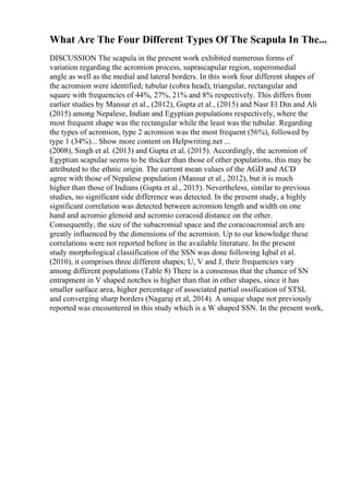 What Are The Four Different Types Of The Scapula In The...
DISCUSSION The scapula in the present work exhibited numerous forms of
variation regarding the acromion process, suprascapular region, superomedial
angle as well as the medial and lateral borders. In this work four different shapes of
the acromion were identified; tubular (cobra head), triangular, rectangular and
square with frequencies of 44%, 27%, 21% and 8% respectively. This differs from
earlier studies by Mansur et al., (2012), Gupta et al., (2015) and Nasr El Din and Ali
(2015) among Nepalese, Indian and Egyptian populations respectively, where the
most frequent shape was the rectangular while the least was the tubular. Regarding
the types of acromion, type 2 acromion was the most frequent (56%), followed by
type 1 (34%)... Show more content on Helpwriting.net ...
(2008), Singh et al. (2013) and Gupta et al. (2015). Accordingly, the acromion of
Egyptian scapulae seems to be thicker than those of other populations, this may be
attributed to the ethnic origin. The current mean values of the AGD and ACD
agree with those of Nepalese population (Mansur et al., 2012), but it is much
higher than those of Indians (Gupta et al., 2015). Nevertheless, similar to previous
studies, no significant side difference was detected. In the present study, a highly
significant correlation was detected between acromion length and width on one
hand and acromio glenoid and acromio coracoid distance on the other.
Consequently, the size of the subacromial space and the coracoacromial arch are
greatly influenced by the dimensions of the acromion. Up to our knowledge these
correlations were not reported before in the available literature. In the present
study morphological classification of the SSN was done following Iqbal et al.
(2010), it comprises three different shapes; U, V and J, their frequencies vary
among different populations (Table 8) There is a consensus that the chance of SN
entrapment in V shaped notches is higher than that in other shapes, since it has
smaller surface area, higher percentage of associated partial ossification of STSL
and converging sharp borders (Nagaraj et al, 2014). A unique shape not previously
reported was encountered in this study which is a W shaped SSN. In the present work,
 