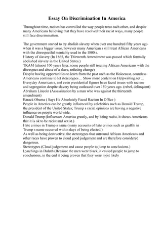Essay On Discrimination In America
Throughout time, racism has controlled the way people treat each other, and despite
many Americans believing that they have resolved their racist ways, many people
still face discrimination.
The government started to try abolish slavery when over one hundred fifty years ago
when it was a bigger issue, however many American s still treat African Americans
with the disrespectful mentality used in the 1800 s.
History of slavery (In 1865, the Thirteenth Amendment was passed which formally
abolished slavery in the United States.)
TKAM (almost 100 years later, some people still treating African Americans with the
disrespect and abuse of a slave, refusing change)
Despite having opportunities to learn from the past such as the Holocaust, countless
Americans continue to let stereotypes ... Show more content on Helpwriting.net ...
Everyday American s, and even presidential figures have faced issues with racism
and segregation despite slavery being outlawed over 150 years ago. (rebel, delinquent)
Abraham Lincoln (Assassination by a man who was against the thirteenth
amendment)
Barack Obama ( Says He Absolutely Faced Racism In Office )
People in America can be greatly influenced by celebrities such as Donald Trump,
the president of the United States; Trump s racial opinions are having a negative
influence on people world wide.
Donald Trump (Influences America greatly, and by being racist, it shows Americans
that it is ok to be racist and sexist.)
Hate crimes in Trump s name (many accounts of hate crimes such as graffiti in
Trump s name occurred within days of being elected.)
As well as being destructive, the stereotypes that surround African Americans and
other races have proven to cloud good judgement and are therefore considered
dangerous.
Stereotypes (Cloud judgement and cause people to jump to conclusions.)
Lynchings in Duluth (Because the men were black, it caused people to jump to
conclusions, in the end it being proven that they were most likely
 