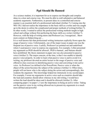 Pgd Should Be Banned
As a science student, it is important for us to express our thoughts and complex
ideas in a clear and concise way. We must be able to craft substantive and balanced
academic arguments. Furthermore, to present ideas in a controlled and concise
manner is an essential skill of a professional individual (Artifact 7). Coming into the
WR 150, I did not realize the importance in the basic skill as a writer and was caught
up in the desire to utilize the complicated and proper methods of writing(Artifact 7).
In other words, I wanted to utilize the professional writing methods taught in high
school and college without first perfecting the basic skills as a writer (Artifact 7).
However, with the help of writing tutors and Professor Lee, I recognized... Show
more content on Helpwriting.net ...
It is a well known fact that professional writing instructors explicitly frown upon the
usage of passive voice. Unfortunately, one of the major issues in paper one was the
frequent use of passive voice. Luckily, Professor Lee pointed out and underlined
where I used passive voice to express my arguments. For example, I often presented
my arguments as PGD should be allowed , PGD is banned , and Nations should
have prohibited. My thesis statement in paper one was also presented in passive
voice (Artifact 2). The major concern, at the time, is that I was unable to identify
passive voice properly. In order to learn what passive voice is and to avoid it in
writing, my professor devoted an entire lecture to the usage of passive voice and
offered in class exercises in identifying passive voice and converting it into active
voice. As Professor Lee defined in her PowerPoint, Passive voice is when the
object of the action becomes the subject of the sentence (Artifact 1). Often times,
people will not know who is the subject doing the action and correspondingly, this
weakens the argument. This knowledge helped me immensely in my second paper.
For example, I wrote my arguments in active voice such as countries should take
the lead and countries should allow whereas in my old writing, I would have
written the lead should be taken and it should be allowed (Artifact 2). After
comparing paper 2 to paper 1, I saw the importance in being an active writer. Taking
out the passive voice in my writing allowed me to present my arguments in a much
more defined and powerful
 