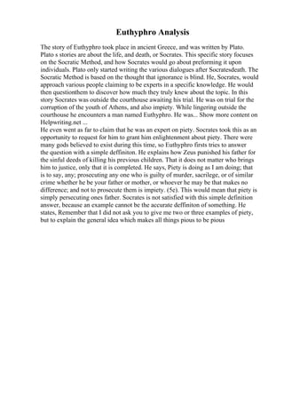 Euthyphro Analysis
The story of Euthyphro took place in ancient Greece, and was written by Plato.
Plato s stories are about the life, and death, or Socrates. This specific story focuses
on the Socratic Method, and how Socrates would go about preforming it upon
individuals. Plato only started writing the various dialogues after Socratesdeath. The
Socratic Method is based on the thought that ignorance is blind. He, Socrates, would
approach various people claiming to be experts in a specific knowledge. He would
then questionthem to discover how much they truly knew about the topic. In this
story Socrates was outside the courthouse awaiting his trial. He was on trial for the
corruption of the youth of Athens, and also impiety. While lingering outside the
courthouse he encounters a man named Euthyphro. He was... Show more content on
Helpwriting.net ...
He even went as far to claim that he was an expert on piety. Socrates took this as an
opportunity to request for him to grant him enlightenment about piety. There were
many gods believed to exist during this time, so Euthyphro firsts tries to answer
the question with a simple deffiniton. He explains how Zeus punished his father for
the sinful deeds of killing his previous children. That it does not matter who brings
him to justice, only that it is completed. He says, Piety is doing as I am doing; that
is to say, any; prosecuting any one who is guilty of murder, sacrilege, or of similar
crime whether he be your father or mother, or whoever he may be that makes no
difference; and not to prosecute them is impiety. (5e). This would mean that piety is
simply persecuting ones father. Socrates is not satisfied with this simple definition
answer, because an example cannot be the accurate deffiniton of something. He
states, Remember that I did not ask you to give me two or three examples of piety,
but to explain the general idea which makes all things pious to be pious
 