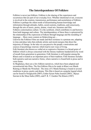 The Interdependence Of Folklore
Folklore is never just folklore. Folklore is the sharing of the experiences and
occurrences that are part of our everyday lives. Whether intentional or not, everyone
is involved in the creation, transmission, performance and assimilation of folklore.
Folklore is perhaps the oldest mode of disseminating human knowledge and
information through attitudes, habits, social customs, traditions, and consciously,
through the arts of music, poetry, drama, visual arts, literature and film.
Folklore contextualizes culture. It is the symbiont, which contributes to and borrows
from both language and culture. The interdependence of these three is epitomized by
the relationship of the expression of folkore through language and the moulding of
language ... Show more content on Helpwriting.net ...
Likewise the Folklore Films are made and their existence is a protean one, adapting
to time and place tales that embody artistic and moral energies that direct the
trajectory of change. In the tales we can perceive the people s motivations and
sources of psychology renewal, which lead to new ways of living.
Folk literature also known as verbal art or expressive literature is a broad genre of
folklore which is always concerned with the literary traditions handed down by word
of mouth from generation to generation. Folk literature is still popular among the
Khasis and is treated as an important piece of their tradition. Folk literature includes
both narrative and non narrative forms, where narrative is found both in prose and in
verse forms.
In Meghalaya, there are a few folklore narratives, which have been adapted and
reconstructed into films. The first folklore film to be made in Khasi was Manik
Raitong or Manik the Wretched . The story of U Manik Raitong is found in several
renditions in prose, poetry and drama. This film is based on a popular legend which
can be found in Nongkynrih (2007), Esther Syiem Nehu Journal (2003) , Bijoya
Sawian in the Muse India (2005), and P. R. T. Gurdon The Khasis (1987)
 