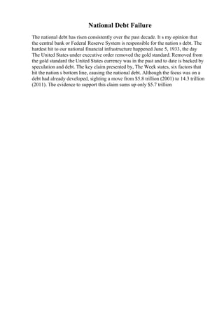 National Debt Failure
The national debt has risen consistently over the past decade. It s my opinion that
the central bank or Federal Reserve System is responsible for the nation s debt. The
hardest hit to our national financial infrastructure happened June 5, 1933, the day
The United States under executive order removed the gold standard. Removed from
the gold standard the United States currency was in the past and to date is backed by
speculation and debt. The key claim presented by, The Week states, six factors that
hit the nation s bottom line, causing the national debt. Although the focus was on a
debt had already developed, sighting a move from $5.8 trillion (2001) to 14.3 trillion
(2011). The evidence to support this claim sums up only $5.7 trillion
 